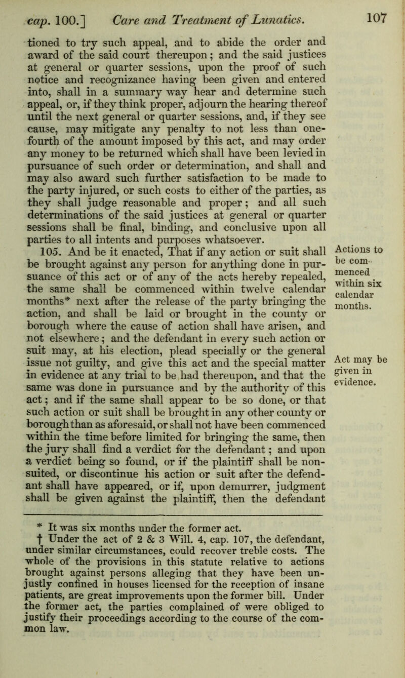 tioned to try such appeal, and to abide the order and award of the said court thereupon; and the said justices at general or quarter sessions, upon the proof of such notice and recognizance having been given and entered into, shall in a summary way hear and determine such appeal, or, if they think proper, adjourn the hearing thereof until the next general or quarter sessions, and, if they see cause, may mitigate any penalty to not less than one- fourth of the amount imposed by this act, and may order any money to be returned which shall have been levied in pursuance of such order or determination, and shall and may also award such further satisfaction to he made to the party injured, or such costs to either of the parties, as they shall judge reasonable and proper; and all such determinations of the said justices at general or quarter sessions shall be final, binding, and conclusive upon all parties to all intents and purposes whatsoever. 105. And be it enacted, That if any action or suit shall be brought against any person for anything done in pur- suance of this act or of any of the acts hereby repealed, the same shall be commenced within twelve calendar months* next after the release of the party bringing the action, and shall be laid or brought in the county or borough where the cause of action shall have arisen, and not elsewhere; and the defendant in every such action or suit may, at his election, plead specially or the general issue not guilty, and give this act and the special matter in evidence at any trial to be had thereupon, and that the same was done in pursuance and by the authority of this act; and if the same shall appear to be so done, or that such action or suit shall be brought in any other county or borough than as aforesaid, or shall not have been commenced within the time before limited for bringing the same, then the jury shall find a verdict for the defendant; and upon a verdict being so found, or if the plaintiff shall be non- suited, or discontinue his action or suit after the defend- ant shall have appeared, or if, upon demurrer, judgment shall be given against the plaintiff, then the defendant * It was six months under the former act. f Under the act of 2 & 3 Will. 4, cap. 107, the defendant, under similar circumstances, could recover treble costs. The whole of the provisions in this statute relative to actions brought against persons alleging that they have been un- justly confined in houses licensed for the reception of insane patients, are great improvements upon the former bill. Under the former act, the parties complained of were obliged to justify their proceedings according to the course of the com- mon law. Actions to be com menced within six calendar months. Act may be given in evidence.