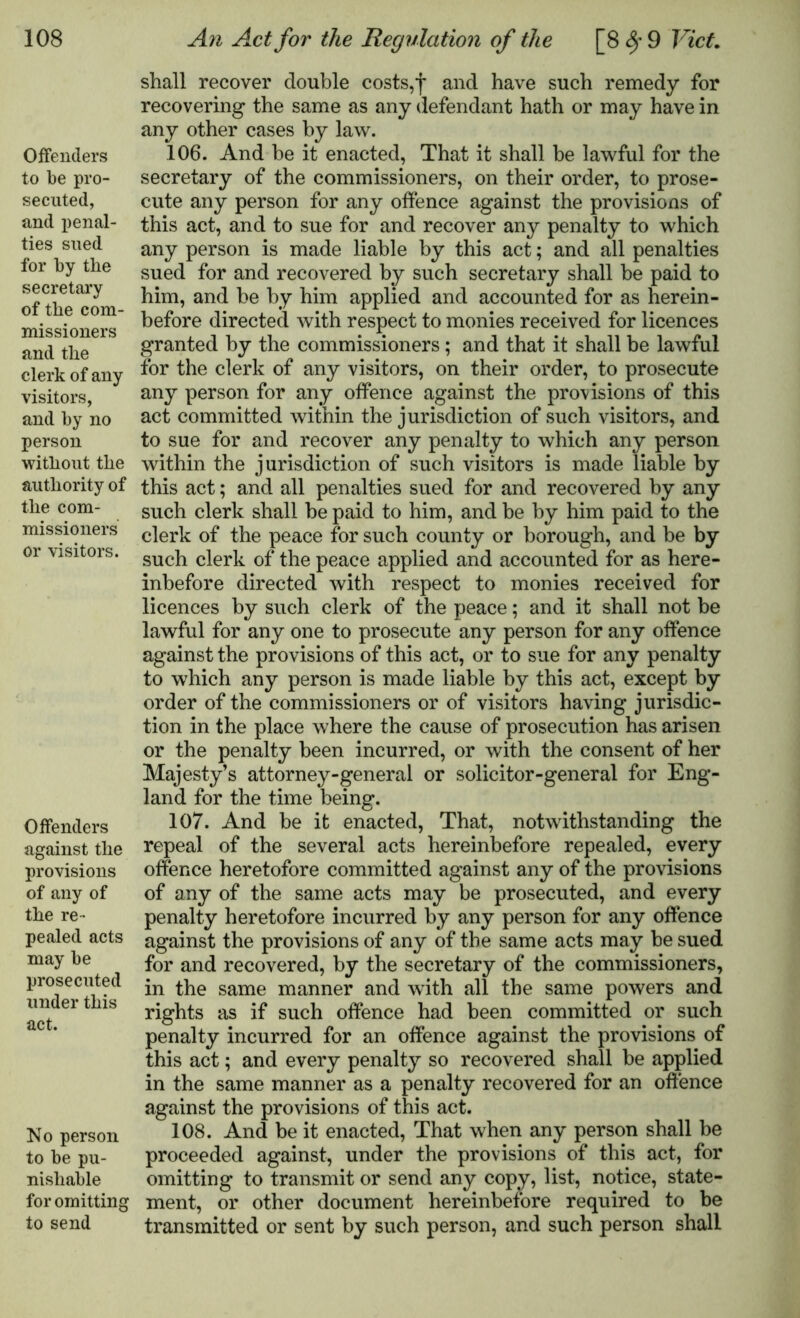 Offenders to be pro- secuted, and penal- ties sued for by the secretary of the com- missioners and the clerk of any visitors, and by no person without the authority of the com- missioners or visitors. Offenders against the provisions of any of the re- pealed acts may be prosecuted under this act. No person to be pu- nishable for omitting to send shall recover double costs,f and have such remedy for recovering the same as any defendant hath or may have in any other cases by law. 106. And be it enacted, That it shall be lawful for the secretary of the commissioners, on their order, to prose- cute any person for any offence against the provisions of this act, and to sue for and recover any penalty to which any person is made liable by this act; and all penalties sued for and recovered by such secretary shall be paid to him, and be by him applied and accounted for as herein- before directed with respect to monies received for licences granted by the commissioners; and that it shall be lawful for the clerk of any visitors, on their order, to prosecute any person for any offence against the provisions of this act committed within the jurisdiction of such visitors, and to sue for and recover any penalty to which any person within the jurisdiction of such visitors is made liable by this act; and all penalties sued for and recovered by any such clerk shall be paid to him, and be by him paid to the clerk of the peace for such county or borough, and be by such clerk of the peace applied and accounted for as here- inbefore directed with respect to monies received for licences by such clerk of the peace; and it shall not be lawful for any one to prosecute any person for any offence against the provisions of this act, or to sue for any penalty to which any person is made liable by this act, except by order of the commissioners or of visitors having jurisdic- tion in the place where the cause of prosecution has arisen or the penalty been incurred, or with the consent of her Majesty’s attorney-general or solicitor-general for Eng- land for the time being. 107. And be it enacted, That, notwithstanding the repeal of the several acts hereinbefore repealed, every offence heretofore committed against any of the provisions of any of the same acts may be prosecuted, and every penalty heretofore incurred by any person for any offence against the provisions of any of the same acts may be sued for and recovered, by the secretary of the commissioners, in the same manner and with all the same powers and rights as if such offence had been committed or such penalty incurred for an offence against the provisions of this act; and every penalty so recovered shall be applied in the same manner as a penalty recovered for an offence against the provisions of this act. 108. And be it enacted, That when any person shall be proceeded against, under the provisions of this act, for omitting to transmit or send any copy, list, notice, state- ment, or other document hereinbefore required to be transmitted or sent by such person, and such person shall