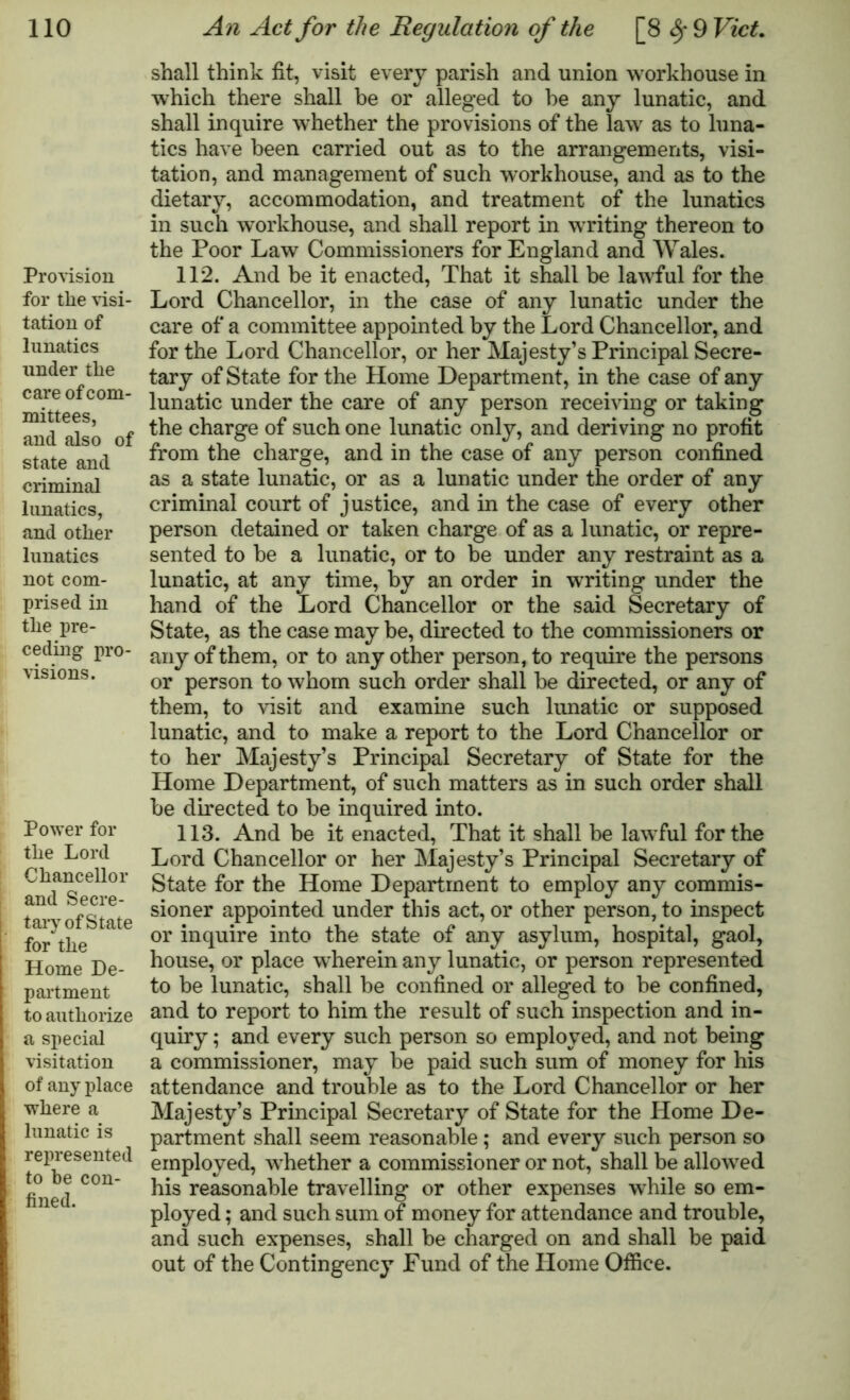 Provision for the visi- tation of lunatics under the care of com- mittees, and also of state and criminal lunatics, and other lunatics not com- prised in the pre- ceding pro- visions. Power for the Lord Chancellor and Secre- tary of State for the Home De- partment to authorize a special visitation of any place where a lunatic is represented to be con- fined. shall think fit, visit every parish and union workhouse in which there shall be or alleged to be any lunatic, and shall inquire whether the provisions of the law as to luna- tics have been carried out as to the arrangements, visi- tation, and management of such workhouse, and as to the dietary, accommodation, and treatment of the lunatics in such workhouse, and shall report in writing thereon to the Poor Law Commissioners for England and Wales. 112. And be it enacted, That it shall be lawful for the Lord Chancellor, in the case of any lunatic under the care of a committee appointed by the Lord Chancellor, and for the Lord Chancellor, or her Majesty’s Principal Secre- tary of State for the Home Department, in the case of any lunatic under the care of any person receiving or taking the charge of such one lunatic only, and deriving no profit from the charge, and in the case of any person confined as a state lunatic, or as a lunatic under the order of any criminal court of justice, and in the case of every other person detained or taken charge of as a lunatic, or repre- sented to he a lunatic, or to be under any restraint as a lunatic, at any time, by an order in writing under the hand of the Lord Chancellor or the said Secretary of State, as the case may be, directed to the commissioners or any of them, or to any other person, to require the persons or person to whom such order shall be directed, or any of them, to visit and examine such lunatic or supposed lunatic, and to make a report to the Lord Chancellor or to her Majesty’s Principal Secretary of State for the Home Department, of such matters as in such order shall be directed to be inquired into. 113. And be it enacted, That it shall be lawful for the Lord Chancellor or her Majesty’s Principal Secretary of State for the Home Department to employ any commis- sioner appointed under this act, or other person, to inspect or inquire into the state of any asylum, hospital, gaol, house, or place wherein any lunatic, or person represented to be lunatic, shall be confined or alleged to be confined, and to report to him the result of such inspection and in- quiry ; and every such person so employed, and not being a commissioner, may be paid such sum of money for his attendance and trouble as to the Lord Chancellor or her Majesty’s Principal Secretary of State for the Home De- partment shall seem reasonable; and every such person so employed, whether a commissioner or not, shall be allowed his reasonable travelling or other expenses while so em- ployed ; and such sum of money for attendance and trouble, and such expenses, shall be charged on and shall be paid out of the Contingency Fund of the Home Office.