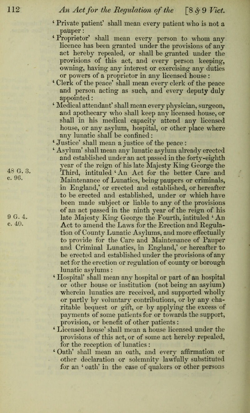 48 G. a c. 96. 9 G. 4. c. 40. 4 Private patient’ shall mean every patient who is not a pauper: 4 Proprietor’ shall mean every person to whom any licence has been granted under the provisions of any act hereby repealed, or shall be granted under the provisions of this act, and every person keeping, owning, having any interest or exercising any duties or powers of a proprietor in any licensed house : 4 Clerk of the peace’ shall mean every clerk of the peace and person acting as such, and every deputy duly appointed: 4 Medical attendant’ shall mean every physician, surgeon, and apothecary who shall keep any licensed house, or shall in his medical capacity attend any licensed house, or any asylum, hospital, or other place where any lunatic shall be confined: 4 Justice’ shall mean a justice of the peace : 4 Asylum’ shall mean any lunatic asylum already erected and established under an act passed in the forty-eighth year of the reign of his late Majesty King George the Third, intituled 4 An Act for the better Care and Maintenance of Lunatics, being paupers or criminals, in England,’ or erected and established, or hereafter to be erected and established, under or which have been made subject or liable to any of the provisions of an act passed in the ninth year of the reign of his late Majesty King George the Fourth, intituled 4 An Act to amend the Laws for the Erection and Regula- tion of County Lunatic Asylums, and more effectually to provide for the Care and Maintenance of Pauper and Criminal Lunatics, in England,’ or hereafter to be erected and established under the provisions of any act for the erection or regulation of county or borough lunatic asylums: 4 Plospital’ shall mean any hospital or part of an hospital or other house or institution (not being an asylum) wherein lunatics are received, and supported wholly or partly by voluntary contributions, or by any cha- ritable bequest or gift, or by applying the excess of payments of some patients for or towards the support, provision, or benefit of other patients : 4 Licensed house’ shall mean a house licensed under the provisions of this act, or of some act hereby repealed, for the reception of lunatics : 4 Oath’ shall mean an oath, and every affirmation or other declaration or solemnity lawfully substituted for an 4 oath’ in the case of quakers or other persons