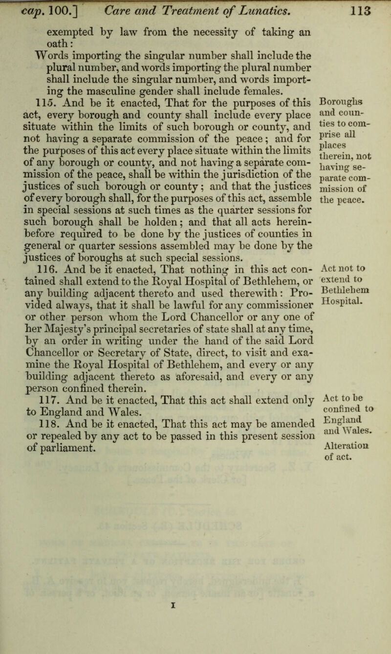 exempted by law from the necessity of taking an oath: Words importing the singular number shall include the plural number, and words importing the plural number shall include the singular number, and words import- ing the masculine gender shall include females. 115. And be it enacted, That for the purposes of this act, every borough and county shall include every place situate within the limits of such borough or county, and not having a separate commission of the peace; and for the purposes of this act every place situate within the limits of any borough or county, and not having a separate com- mission of the peace, shall be within the jurisdiction of the justices of such borough or county; and that the justices of every borough shall, for the purposes of this act, assemble in special sessions at such times as the quarter sessions for such borough shall be holden; and that all acts herein- before required to be done by the justices of counties in general or quarter sessions assembled may be done by the justices of boroughs at such special sessions. 116. And be it enacted, That nothing in this act con- tained shall extend to the Royal Hospital of Bethlehem, or any building adjacent thereto and used therewith: Pro- vided always, that it shall be lawful for any commissioner or other person whom the Lord Chancellor or any one of her Majesty’s principal secretaries of state shall at any time, by an order in writing under the hand of the said Lord Chancellor or Secretary of State, direct, to visit and exa- mine the Royal Hospital of Bethlehem, and every or any building adjacent thereto as aforesaid, and every or any person confined therein. 117. And be it enacted, That this act shall extend only to England and Wales. 118. And be it enacted, That this act may be amended or repealed by any act to be passed in this present session of parliament. Boroughs and coun- ties to com- prise all places therein, not having se- parate com- mission of the peace. Act not to extend to Bethlehem Hospital. Act to he confined to England and Wales. Alteration of act. I