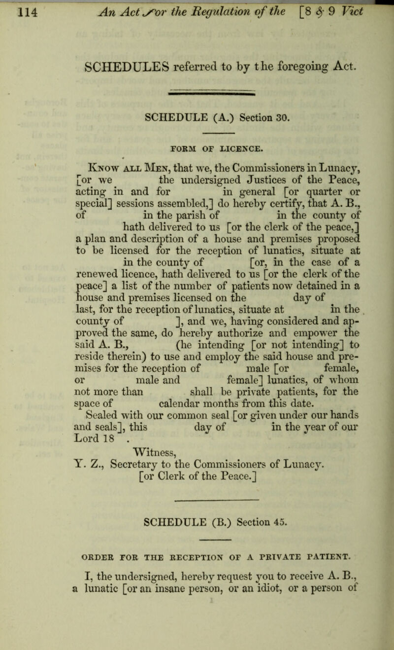 SCHEDULES referred to by the foregoing Act. SCHEDULE (A.) Section 30. FORM OF LICENCE. Know all Men, that we, the Commissioners in Lunacy, [or we the undersigned Justices of the Peace, acting in and for in general [or quarter or special] sessions assembled,] do hereby certify, that A. B., of in the parish of in the county of hath delivered to us [or the clerk of the peace,] a plan and description of a house and premises proposed to be licensed for the reception of lunatics, situate at in the county of [or, in the case of a renewed licence, hath delivered to us [or the clerk of the peace] a list of the number of patients now detained in a house and premises licensed on the day of last, for the reception of lunatics, situate at in the county of ], and we, having considered and ap- proved the same, do hereby authorize and empower the said A. B., (he intending [or not intending] to reside therein) to use and employ the said house and pre- mises for the reception of male [or female, or male and female] lunatics, of whom not more than shall be private patients, for the space of calendar months from this date. Sealed with our common seal [or given under our hands and seals], this day of in the year of our Lord 18 . Witness, Y. Z., Secretary to the Commissioners of Lunacy. [or Clerk of the Peace.] SCHEDULE (B.) Section 45. ORDER FOR THE RECEPTION OF A PRIVATE PATIENT. I, the undersigned, hereby request you to receive A. B., a lunatic [or an insane person, or an idiot, or a person of