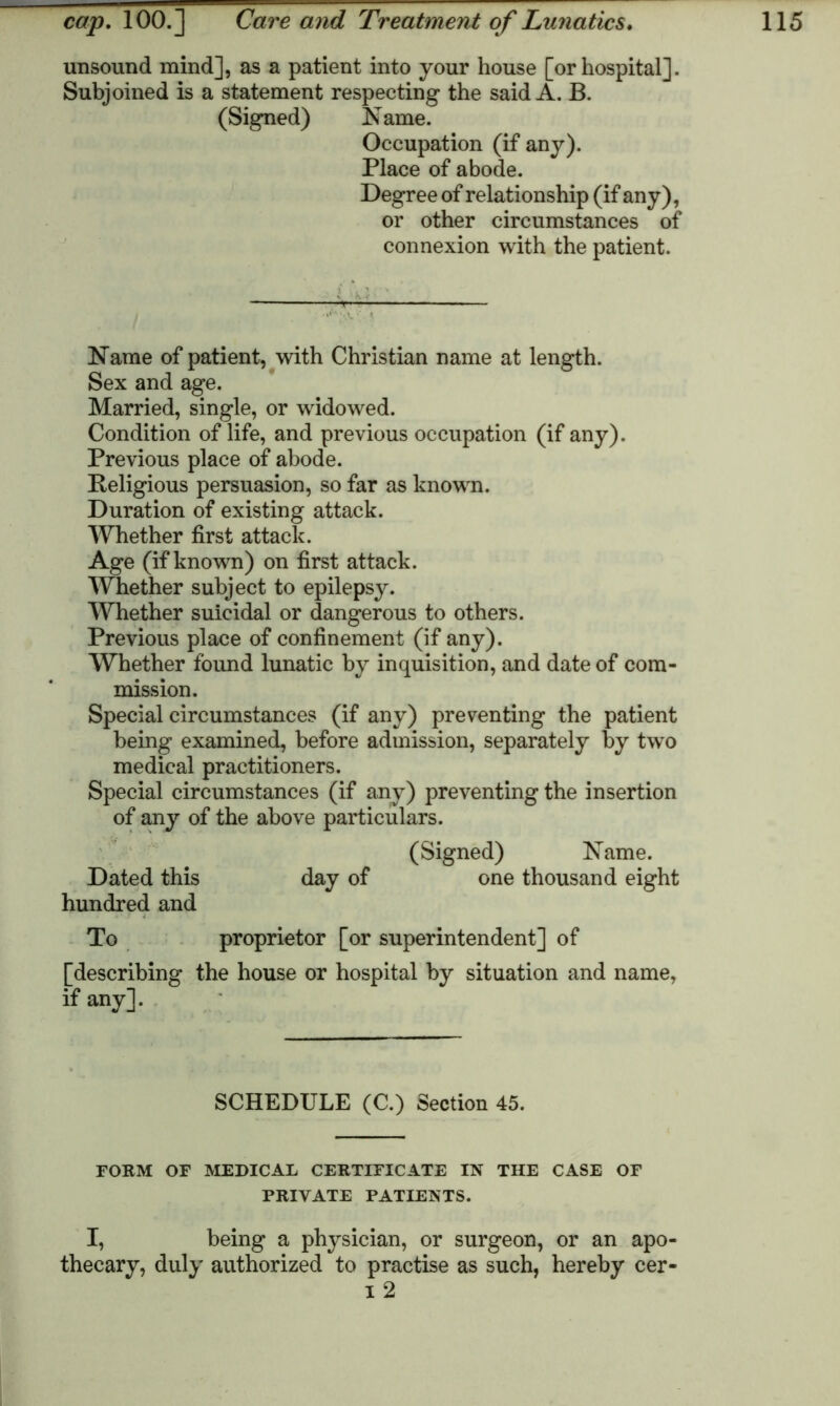 unsound mind], as a patient into your house [or hospital]. Subjoined is a statement respecting the said A. B. (Signed) Name. Occupation (if any). Place of abode. Degree of relationship (if any), or other circumstances of connexion with the patient. Name of patient, with Christian name at length. Sex and age. Married, single, or widowed. Condition of life, and previous occupation (if any). Previous place of abode. Religious persuasion, so far as known. Duration of existing attack. Whether first attack. Age (if known) on first attack. Whether subject to epilepsy. Whether suicidal or dangerous to others. Previous place of confinement (if any). Whether found lunatic by inquisition, and date of com- mission. Special circumstances (if any) preventing the patient being examined, before admission, separately by two medical practitioners. Special circumstances (if any) preventing the insertion of any of the above particulars. (Signed) Name. Dated this day of one thousand eight hundred and To proprietor [or superintendent] of [describing the house or hospital by situation and name, if any]. SCHEDULE (C.) Section 45. FORM OF MEDICAL CERTIFICATE IN THE CASE OF PRIVATE PATIENTS. I, being a physician, or surgeon, or an apo- thecary, duly authorized to practise as such, hereby cer- i 2