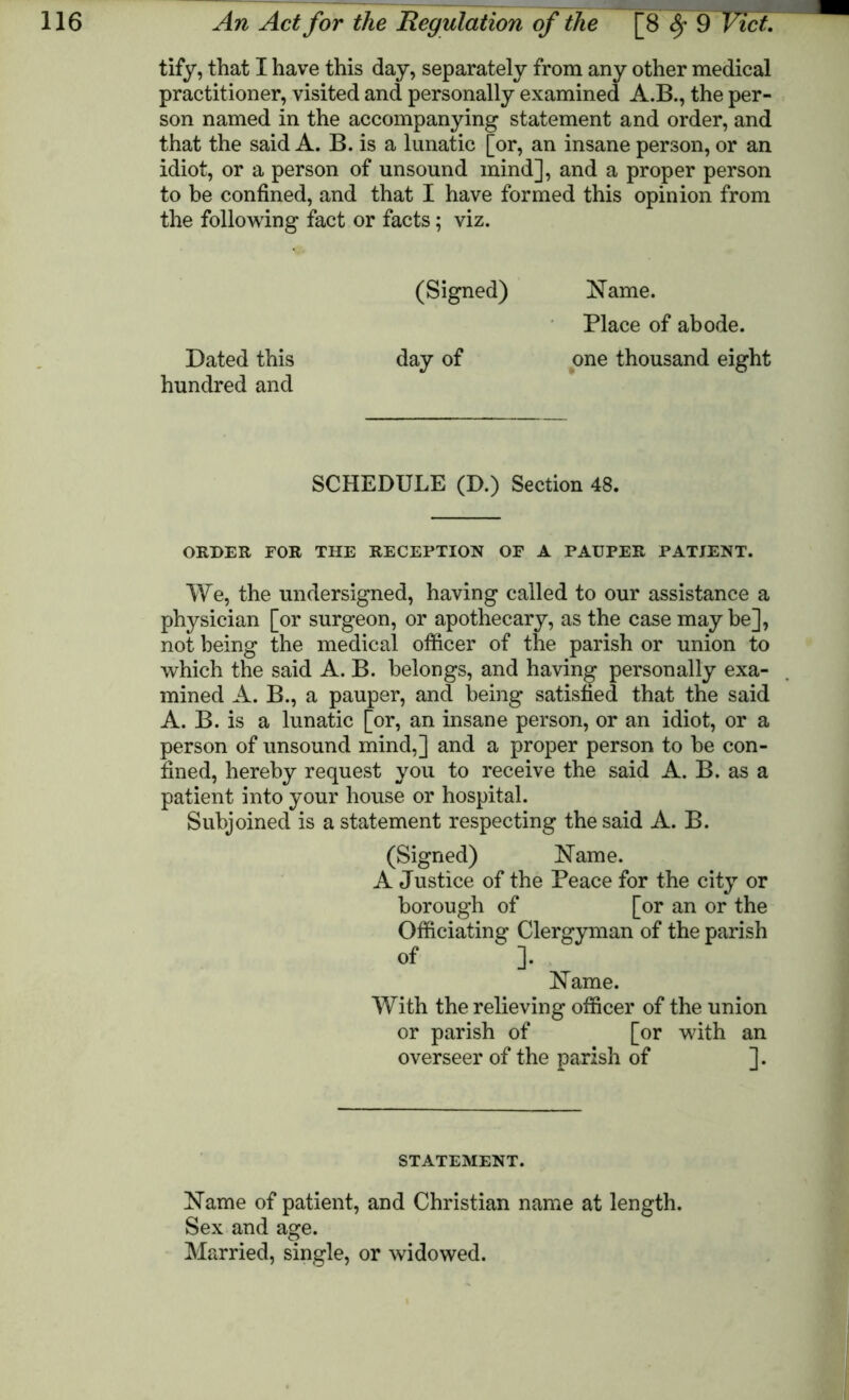 tify, that I have this day, separately from any other medical practitioner, visited and personally examined A.B., the per- son named in the accompanying statement and order, and that the said A. B. is a lunatic [or, an insane person, or an idiot, or a person of unsound mind], and a proper person to be confined, and that I have formed this opinion from the following fact or facts; viz. (Signed) Name. Place of abode. Dated this day of one thousand eight hundred and SCHEDULE (D.) Section 48. ORDER FOR THE RECEPTION OF A PAUPER PATIENT. We, the undersigned, having called to our assistance a physician [or surgeon, or apothecary, as the case maybe], not being the medical officer of the parish or union to which the said A. B. belongs, and having personally exa- mined A. B., a pauper, and being satisfied that the said A. B. is a lunatic [or, an insane person, or an idiot, or a person of unsound mind,] and a proper person to be con- fined, hereby request you to receive the said A. B. as a patient into your house or hospital. Subjoined is a statement respecting the said A. B. (Signed) Name. A Justice of the Peace for the city or borough of [or an or the Officiating Clergyman of the parish of “ ]. Name. With the relieving officer of the union or parish of [or with an overseer of the parish of ]. STATEMENT. Name of patient, and Christian name at length. Sex and age. Married, single, or widowed.