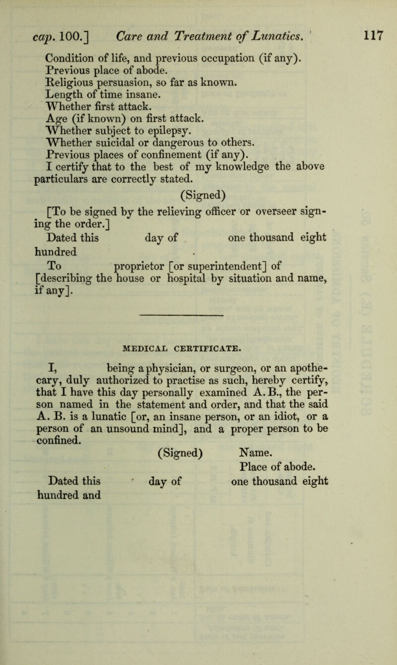 Condition of life, and previous occupation (if any). Previous place of abode. Religious persuasion, so far as known. Length of time insane. Whether first attack. Age (if known) on first attack. Whether subject to epilepsy. Whether suicidal or dangerous to others. Previous places of confinement (if any). I certify that to the best of my knowledge the above particulars are correctly stated. (Signed) [To be signed by the relieving officer or overseer sign- ing the order.] Dated this day of one thousand eight hundred To proprietor [or superintendent] of [describing the house or hospital by situation and name, if any]. MEDICAL CERTIFICATE. I, being a physician, or surgeon, or an apothe- cary, duly authorized to practise as such, hereby certify, that I have this day personally examined A. B., the per- son named in the statement and order, and that the said A. B. is a lunatic [or, an insane person, or an idiot, or a person of an unsound mind], and a proper person to be confined. (Signed) Name. Place of abode. Dated this day of one thousand eight hundred and