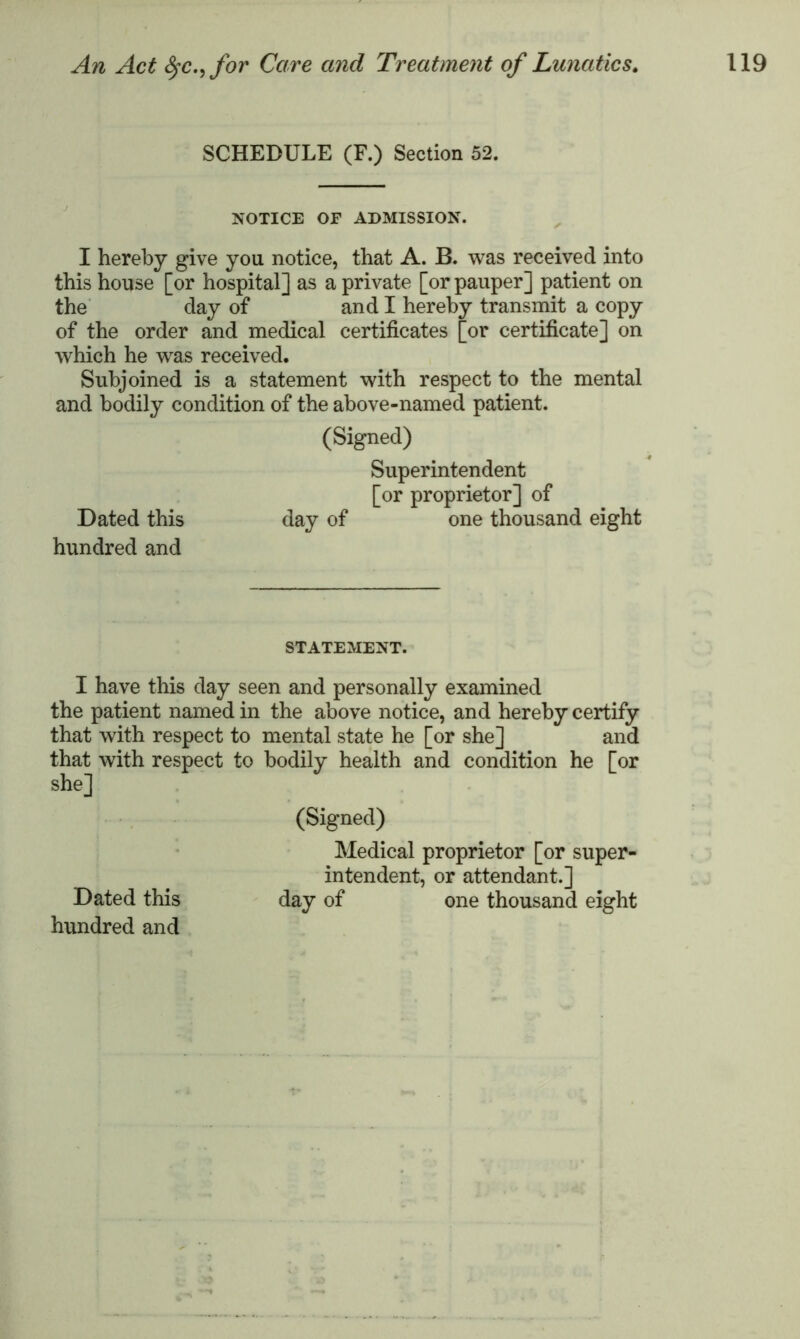 SCHEDULE (F.) Section 52. NOTICE OF ADMISSION. I hereby give you notice, that A. B. was received into this house [or hospital] as a private [or pauper] patient on the day of and I hereby transmit a copy of the order and medical certificates [or certificate] on which he was received. Subjoined is a statement with respect to the mental and bodily condition of the above-named patient. (Signed) Superintendent [or proprietor] of Dated this day of one thousand eight hundred and STATEMENT. I have this day seen and personally examined the patient named in the above notice, and hereby certify that with respect to mental state he [or she] and that with respect to bodily health and condition he [or she] (Signed) Medical proprietor [or super- intendent, or attendant.] Dated this day of one thousand eight hundred and