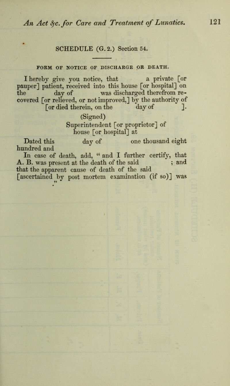 SCHEDULE (G. 2.) Section 54. FORM OF NOTICE OF DISCHARGE OR DEATH. I hereby give you notice, that a private [or pauper] patient, received into this house [or hospital] on the day of was discharged therefrom re- covered [or relieved, or not improved,] by the authority of [or died therein, on the day of ]. (Signed) Superintendent [or proprietor] of house [or hospital] at Dated this day of one thousand eight hundred and In case of death, add, “ and I further certify, that A. B. was present at the death of the said ; and that the apparent cause of death of the said [ascertained by post mortem examination (if so)] was