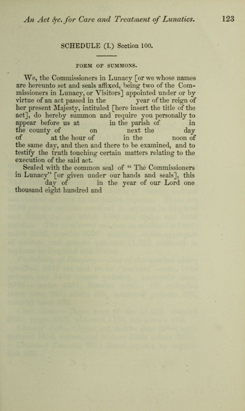 SCHEDULE (I.) Section 100. FORM OF SUMMONS. We, the Commissioners in Lunacy [or we whose names are hereunto set and seals affixed, being two of the Com- missioners in Lunacy, or Visitors] appointed under or by virtue of an act passed in the year of the reign of her present Majesty, intituled [here insert the title of the act], do hereby summon and require you personally to appear before us at in the parish of in the county of on next the day of at the hour of in the noon of the same day, and then and there to be examined, and to testify the truth touching certain matters relating to the execution of the said act. Sealed with the common seal of u The Commissioners in Lunacy” [or given under our hands and seals], this day of in the year of our Lord one thousand eight hundred and