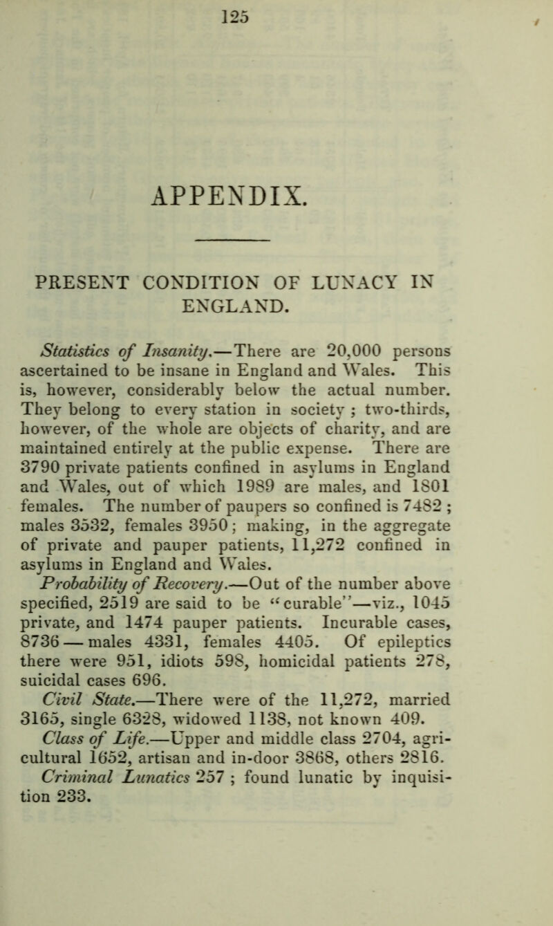 APPENDIX. PRESENT CONDITION OF LUNACY IN ENGLAND. Statistics of Insanity,—There are 20,000 persons ascertained to be insane in England and Wales. This is, however, considerably below the actual number. They belong to every station in society ; two-thirds, however, of the whole are objects of charity, and are maintained entirely at the public expense. There are 3790 private patients confined in asylums in England and Wales, out of which 1989 are males, and 1801 females. The number of paupers so confined is 7482 ; males 3532, females 3950; making, in the aggregate of private and pauper patients, 11,272 confined in asylums in England and Wales. Probability of Recovery.—Out of the number above specified, 2519 are said to be “curable”—viz., 1045 private, and 1474 pauper patients. Incurable cases, 8736 — males 4331, females 4405. Of epileptics there were 951, idiots 598, homicidal patients 278, suicidal cases 696. Civil State.—There were of the 11,272, married 3165, single 6328, widowed 1138, not known 409. Class of Life.—Upper and middle class 2704, agri- cultural 1652, artisan and in-door 3868, others 2816. Criminal Lunatics 257 ; found lunatic by inquisi- tion 233.
