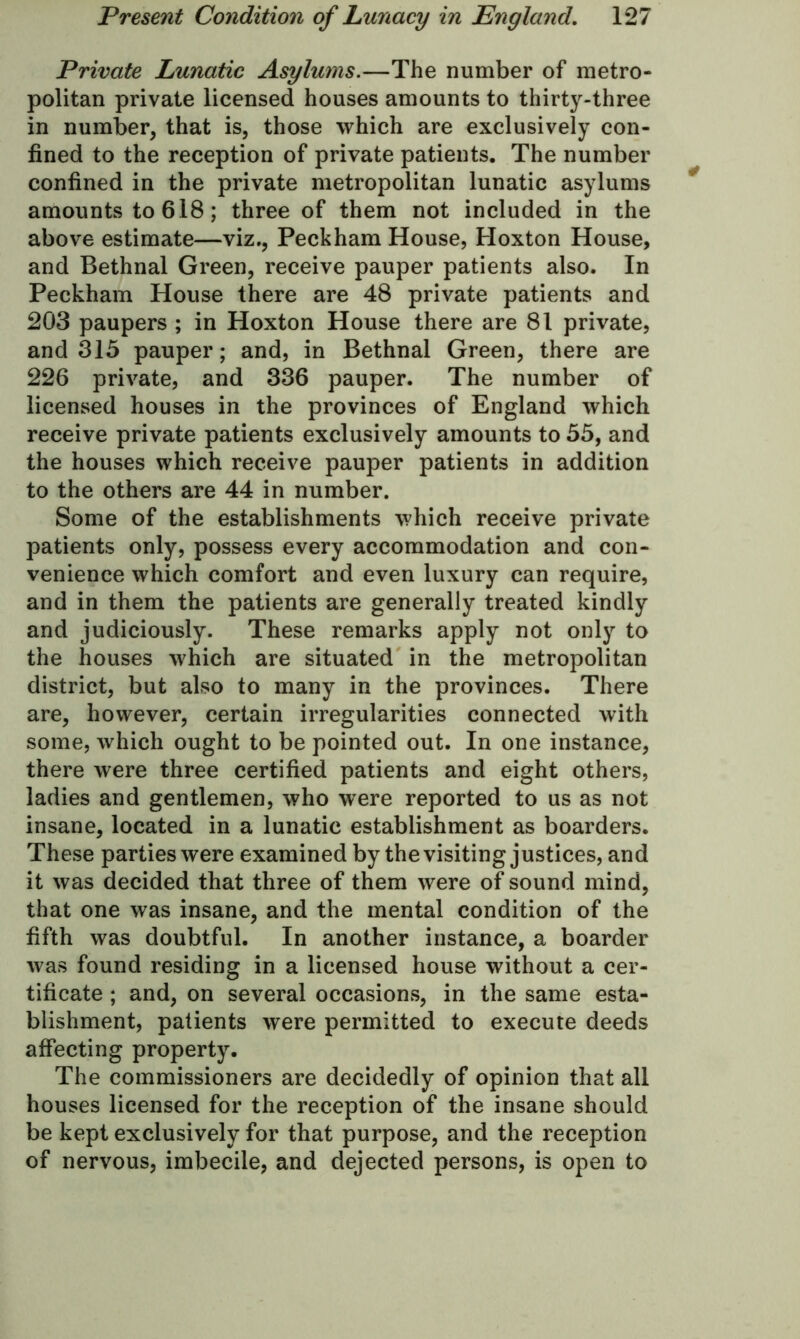 Private Lunatic Asylums.—The number of metro- politan private licensed houses amounts to thirty-three in number, that is, those which are exclusively con- fined to the reception of private patients. The number confined in the private metropolitan lunatic asylums amounts to 618; three of them not included in the above estimate—viz., Peckham House, Hoxton House, and Bethnal Green, receive pauper patients also. In Peckham House there are 48 private patients and 203 paupers ; in Hoxton House there are 81 private, and 315 pauper; and, in Bethnal Green, there are 226 private, and 336 pauper. The number of licensed houses in the provinces of England which receive private patients exclusively amounts to 55, and the houses which receive pauper patients in addition to the others are 44 in number. Some of the establishments which receive private patients only, possess every accommodation and con- venience which comfort and even luxury can require, and in them the patients are generally treated kindly and judiciously. These remarks apply not only to the houses which are situated in the metropolitan district, but also to many in the provinces. There are, however, certain irregularities connected with some, which ought to be pointed out. In one instance, there were three certified patients and eight others, ladies and gentlemen, who were reported to us as not insane, located in a lunatic establishment as boarders. These parties were examined by the visiting justices, and it was decided that three of them were of sound mind, that one was insane, and the mental condition of the fifth was doubtful. In another instance, a boarder was found residing in a licensed house without a cer- tificate ; and, on several occasions, in the same esta- blishment, patients were permitted to execute deeds affecting property. The commissioners are decidedly of opinion that all houses licensed for the reception of the insane should be kept exclusively for that purpose, and the reception of nervous, imbecile, and dejected persons, is open to