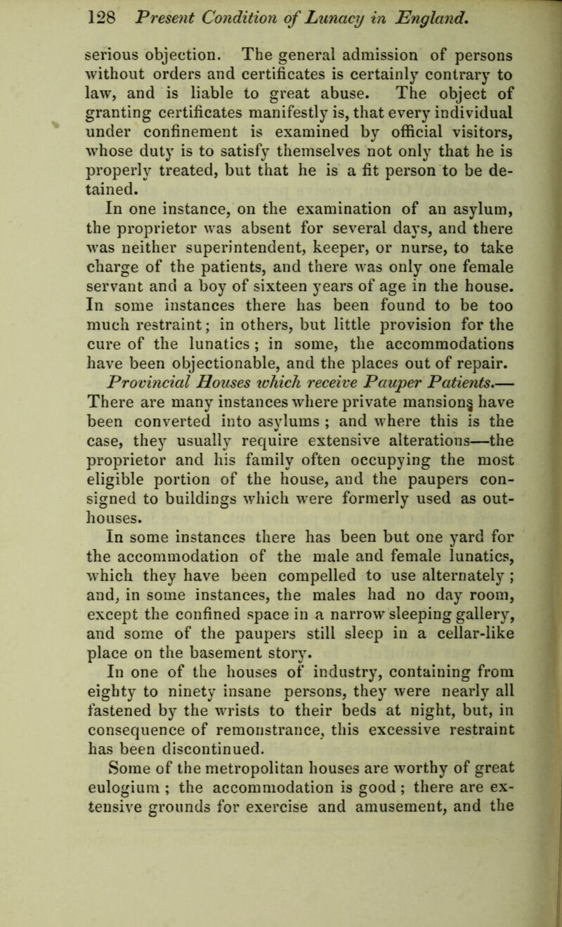 serious objection. The general admission of persons without orders and certificates is certainly contrary to law, and is liable to great abuse. The object of granting certificates manifestly is, that every individual under confinement is examined by official visitors, whose duty is to satisfy themselves not only that he is properly treated, but that he is a fit person to be de- tained. In one instance, on the examination of an asylum, the proprietor was absent for several days, and there was neither superintendent, keeper, or nurse, to take charge of the patients, and there was only one female servant and a boy of sixteen years of age in the house. In some instances there has been found to be too much restraint; in others, but little provision for the cure of the lunatics ; in some, the accommodations have been objectionable, and the places out of repair. Provincial Houses which receive Pauper Patients.— There are many instances where private mansion^ have been converted into asylums ; and where this is the case, they usually require extensive alterations—the proprietor and his family often occupying the most eligible portion of the house, and the paupers con- signed to buildings which were formerly used as out- houses. In some instances there has been but one yard for the accommodation of the male and female lunatics, which they have been compelled to use alternately ; and, in some instances, the males had no day room, except the confined space in a narrow sleeping gallery, and some of the paupers still sleep in a cellar-like place on the basement story. In one of the houses of industry, containing from eighty to ninety insane persons, they were nearly all fastened by the wrists to their beds at night, but, in consequence of remonstrance, this excessive restraint has been discontinued. Some of the metropolitan houses are worthy of great eulogium ; the accommodation is good ; there are ex- tensive grounds for exercise and amusement, and the