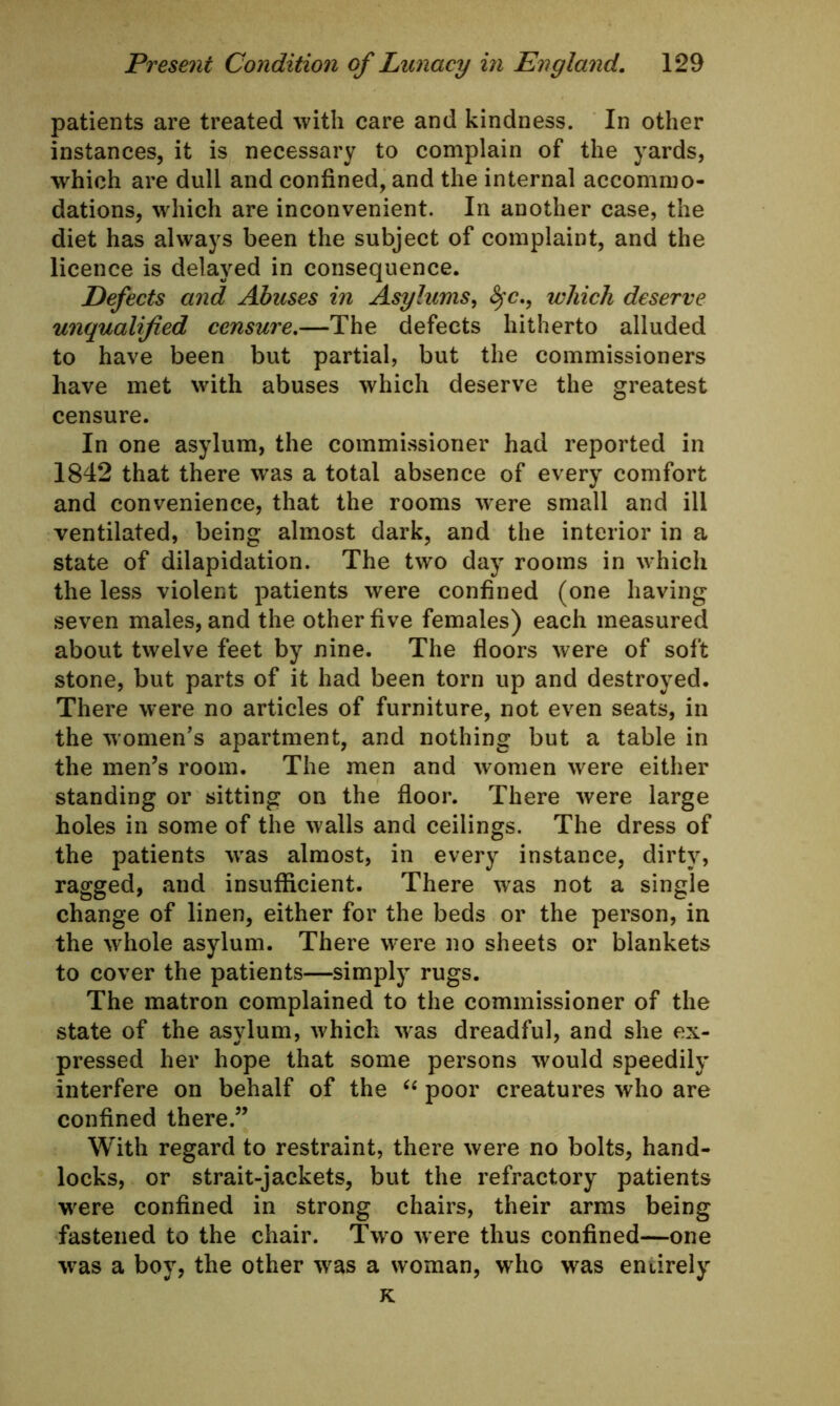 patients are treated with care and kindness. In other instances, it is necessary to complain of the yards, which are dull and confined, and the internal accommo- dations, which are inconvenient. In another case, the diet has always been the subject of complaint, and the licence is delayed in consequence. Defects and Abuses in Asylums, §c., which deserve unqualified censure.—The defects hitherto alluded to have been but partial, but the commissioners have met with abuses which deserve the greatest censure. In one asylum, the commissioner had reported in 1842 that there was a total absence of every comfort and convenience, that the rooms were small and ill ventilated, being almost dark, and the interior in a state of dilapidation. The two day rooms in which the less violent patients were confined (one having seven males, and the other five females) each measured about twelve feet by nine. The floors were of soft stone, but parts of it had been torn up and destroyed. There were no articles of furniture, not even seats, in the women’s apartment, and nothing but a table in the men’s room. The men and women were either standing or sitting on the floor. There were large holes in some of the walls and ceilings. The dress of the patients was almost, in every instance, dirty, ragged, and insufficient. There was not a single change of linen, either for the beds or the person, in the whole asylum. There were no sheets or blankets to cover the patients—simply rugs. The matron complained to the commissioner of the state of the asylum, which was dreadful, and she ex- pressed her hope that some persons would speedily interfere on behalf of the “ poor creatures who are confined there.” With regard to restraint, there were no bolts, hand- locks, or strait-jackets, but the refractory patients were confined in strong chairs, their arms being fastened to the chair. Two were thus confined—one was a boy, the other was a woman, who was entirely K