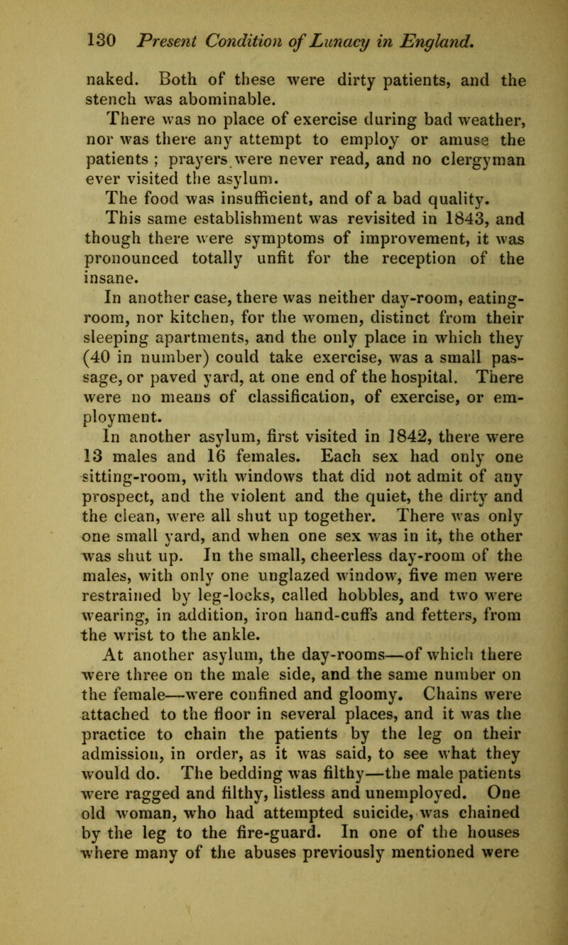 naked. Both of these were dirty patients, and the stench was abominable. There was no place of exercise daring bad weather, nor was there any attempt to employ or amuse the patients ; prayers were never read, and no clergyman ever visited the asylum. The food was insufficient, and of a bad quality. This same establishment was revisited in 1843, and though there were symptoms of improvement, it was pronounced totally unfit for the reception of the insane. In another case, there was neither day-room, eating- room, nor kitchen, for the women, distinct from their sleeping apartments, and the only place in which they (40 in number) could take exercise, was a small pas- sage, or paved yard, at one end of the hospital. There were no means of classification, of exercise, or em- ployment. In another asylum, first visited in 1842, there were 13 males and 16 females. Each sex had only one sitting-room, with windows that did not admit of any prospect, and the violent and the quiet, the dirty and the clean, were all shut up together. There was only one small yard, and when one sex was in it, the other was shut up. In the small, cheerless day-room of the males, with only one unglazed window, five men were restrained by leg-locks, called hobbles, and two were wearing, in addition, iron hand-cuffs and fetters, from the wrist to the ankle. At another asylum, the day-rooms—of which there were three on the male side, and the same number on the female—were confined and gloomy. Chains were attached to the floor in several places, and it was the practice to chain the patients by the leg on their admission, in order, as it was said, to see what they would do. The bedding was filthy—the male patients were ragged and filthy, listless and unemployed. One old woman, who had attempted suicide, was chained by the leg to the fire-guard. In one of the houses where many of the abuses previously mentioned were