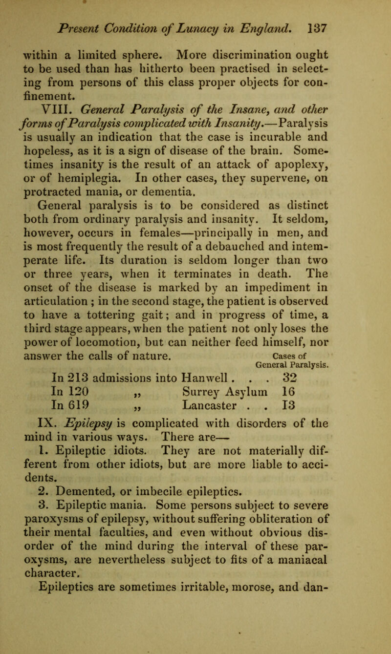 within a limited sphere. More discrimination ought to be used than has hitherto been practised in select- ing from persons of this class proper objects for con- finement. VIII. General Paralysis of the Insane, and other forms of Paralysis complicated with Insanity.—Paralysis is usually an indication that the case is incurable and hopeless, as it is a sign of disease of the brain. Some- times insanity is the result of an attack of apoplexy, or of hemiplegia. In other cases, they supervene, on protracted mania, or dementia. General paralysis is to be considered as distinct both from ordinary paralysis and insanity. It seldom, however, occurs in females—principally in men, and is most frequently the result of a debauched and intem- perate life. Its duration is seldom longer than two or three years, when it terminates in death. The onset of the disease is marked by an impediment in articulation ; in the second stage, the patient is observed to have a tottering gait; and in progress of time, a third stage appears, when the patient not only loses the power of locomotion, but can neither feed himself, nor answer the calls of nature. Cases of General Paralysis. In 213 admissions into Han well... 32 In 120 ,, Surrey Asylum 16 In 619 „ Lancaster . . 13 IX. Epilepsy is complicated with disorders of the mind in various ways. There are—- 1. Epileptic idiots. They are not materially dif- ferent from other idiots, but are more liable to acci- dents. 2. Demented, or imbecile epileptics. 3. Epileptic mania. Some persons subject to severe paroxysms of epilepsy, without suffering obliteration of their mental faculties, and even without obvious dis- order of the mind during the interval of these par- oxysms, are nevertheless subject to fits of a maniacal character. Epileptics are sometimes irritable, morose, and dan-
