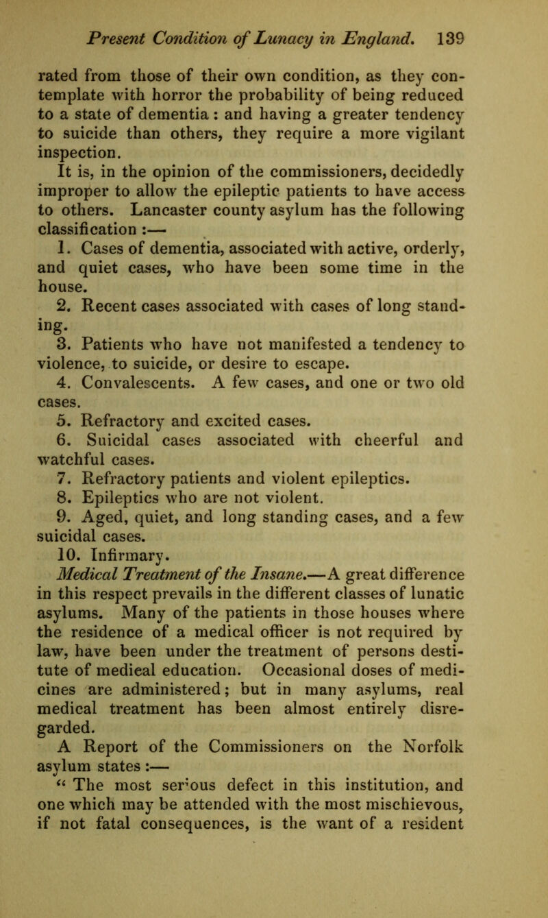 rated from those of their own condition, as they con- template with horror the probability of being reduced to a state of dementia: and having a greater tendency to suicide than others, they require a more vigilant inspection. It is, in the opinion of the commissioners, decidedly improper to allow the epileptic patients to have access to others. Lancaster county asylum has the following classification :— 1. Cases of dementia, associated with active, orderly, and quiet cases, who have been some time in the house. 2. Recent cases associated with cases of long stand- ing. 3. Patients who have not manifested a tendency to violence, to suicide, or desire to escape. 4. Convalescents. A few cases, and one or two old cases. 5. Refractory and excited cases. 6. Suicidal cases associated with cheerful and watchful cases. 7. Refractory patients and violent epileptics. 8. Epileptics who are not violent. 9. Aged, quiet, and long standing cases, and a few suicidal cases. 10. Infirmary. Medical Treatment of the Insane.—A great difference in this respect prevails in the different classes of lunatic asylums. Many of the patients in those houses where the residence of a medical officer is not required by law, have been under the treatment of persons desti- tute of medical education. Occasional doses of medi- cines are administered; but in many asylums, real medical treatment has been almost entirely disre- garded. A Report of the Commissioners on the Norfolk asylum states:— “ The most serous defect in this institution, and one which may be attended with the most mischievous, if not fatal consequences, is the want of a resident