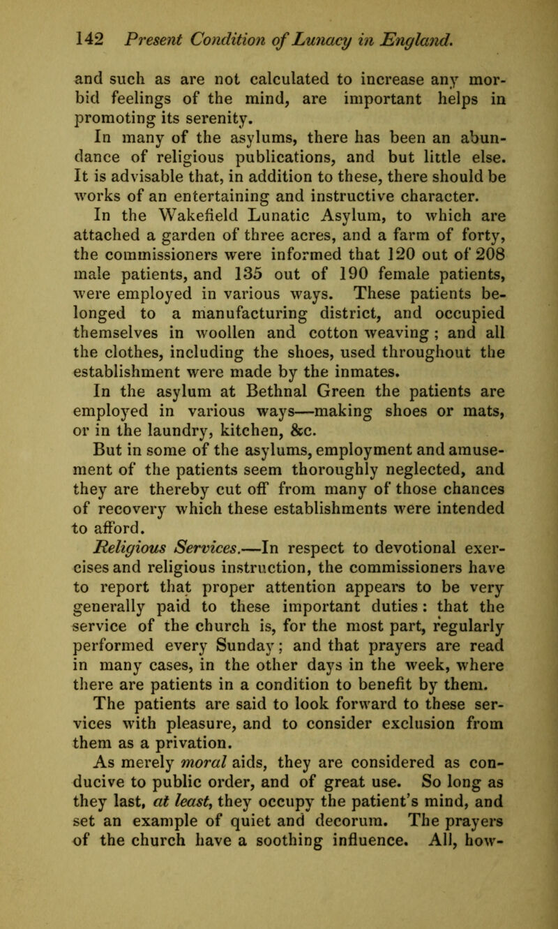 and such as are not calculated to increase any mor- bid feelings of the mind, are important helps in promoting its serenity. In many of the asylums, there has been an abun- dance of religious publications, and but little else. It is advisable that, in addition to these, there should be works of an entertaining and instructive character. In the Wakefield Lunatic Asylum, to which are attached a garden of three acres, and a farm of forty, the commissioners were informed that 120 out of 208 male patients, and 135 out of 190 female patients, were employed in various ways. These patients be- longed to a manufacturing district, and occupied themselves in woollen and cotton weaving; and all the clothes, including the shoes, used throughout the establishment were made by the inmates. In the asylum at Bethnal Green the patients are employed in various ways—making shoes or mats, or in the laundry, kitchen, &c. But in some of the asylums, employment and amuse- ment of the patients seem thoroughly neglected, and they are thereby cut off from many of those chances of recovery which these establishments were intended to afford. Religious Services.—In respect to devotional exer- cises and religious instruction, the commissioners have to report that proper attention appears to be very generally paid to these important duties: that the service of the church is, for the most part, regularly performed every Sunday; and that prayers are read in many cases, in the other days in the week, where there are patients in a condition to benefit by them. The patients are said to look forward to these ser- vices with pleasure, and to consider exclusion from them as a privation. As merely moral aids, they are considered as con- ducive to public order, and of great use. So long as they last, at least, they occupy the patient’s mind, and set an example of quiet and decorum. The prayers of the church have a soothing influence. All, how-