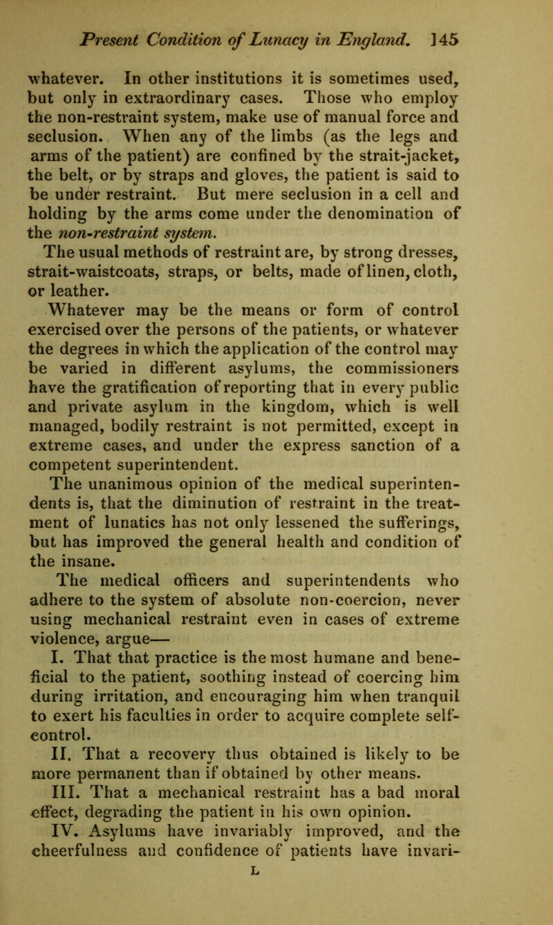 whatever. In other institutions it is sometimes used, but only in extraordinary cases. Those who employ the non-restraint system, make use of manual force and seclusion. When any of the limbs (as the legs and arms of the patient) are confined by the strait-jacket, the belt, or by straps and gloves, the patient is said to be under restraint. But mere seclusion in a cell and holding by the arms come under the denomination of the non-restraint system. The usual methods of restraint are, by strong dresses, strait-waistcoats, straps, or belts, made of linen, cloth, or leather. Whatever may be the means or form of control exercised over the persons of the patients, or whatever the degrees in which the application of the control may be varied in different asylums, the commissioners have the gratification of reporting that in every public and private asylum in the kingdom, which is well managed, bodily restraint is not permitted, except in extreme cases, and under the express sanction of a competent superintendent. The unanimous opinion of the medical superinten- dents is, that the diminution of restraint in the treat- ment of lunatics has not only lessened the sufferings, but has improved the general health and condition of the insane. The medical officers and superintendents who adhere to the system of absolute non-coercion, never using mechanical restraint even in cases of extreme violence, argue— I. That that practice is the most humane and bene- ficial to the patient, soothing instead of coercing him during irritation, and encouraging him when tranquil to exert his faculties in order to acquire complete self- control. II. That a recovery thus obtained is likely to be more permanent than if obtained by other means. III. That a mechanical restraint has a bad moral effect, degrading the patient in his own opinion. IV. Asylums have invariably improved, and the cheerfulness aud confidence of patients have invari- L