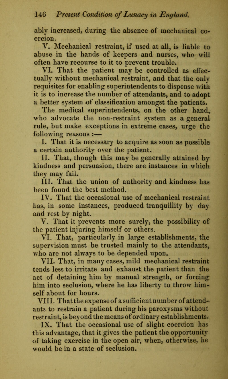 ably increased, during the absence of mechanical co- ercion. V. Mechanical restraint, if used at all, is liable to abuse in the hands of keepers and nurses, who will often have recourse to it to prevent trouble. VI. That the patient may be controlled as effec- tually without mechanical restraint, and that the only requisites for enabling superintendents to dispense with it is to increase the number of attendants, and to adopt a better system of classification amongst the patients. The medical superintendents, on the other hand, who advocate the non-restraint system as a general rule, but make exceptions in extreme cases, urge the following reasons :— I. That it is necessary to acquire as soon as possible a certain authority over the patient. II. That, though this may be generally attained by kindness and persuasion, there are instances in which they may fail. III. That the union of authority and kindness has been found the best method. IV. That the occasional use of mechanical restraint has, in some instances, produced tranquillity by day and rest by night. V. That it prevents more surely, the possibility of the patient injuring himself or others. VI. That, particularly in large establishments, the supervision must be trusted mainly to the attendants, who are not always to be depended upon. VII. That, in many cases, mild mechanical restraint tends less to irritate and exhaust the patient than the act of detaining him by manual strength, or forcing him into seclusion, where he has liberty to throw him- self about for hours. VIII. That the expense of a sufficient number of attend- ants to restrain a patient during his paroxysms without restraint, is beyond the means of ordinary establishments. IX. That the occasional use of slight coercion has this advantage, that it gives the patient the opportunity of taking exercise in the open air, when, otherwise, he would be in a state of seclusion.