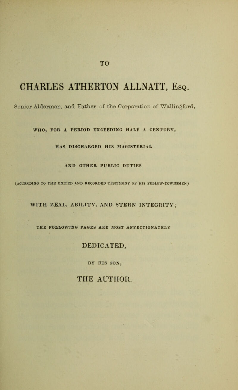 TO CHARLES ATHERTON ALLNATT, Esq. Senior Alderman, and Father of the Corporation of Wallingford, WHO, FOR A PERIOD EXCEEDING HALF A CENTURY, HAS DISCHARGED HIS MAGISTERIAL AND OTHER PUBLIC DUTIES (ACCORDING TO THE UNITED AND RECORDED TESTIMONY OF HIS FELLOW-TOWNSMEN) WITH ZEAL, ABILITY, AND STERN INTEGRITY; THE FOLLOWING PAGES ARE MOST AFFECTIONATELY DEDICATED, BY HIS SON, THE AUTHOR.