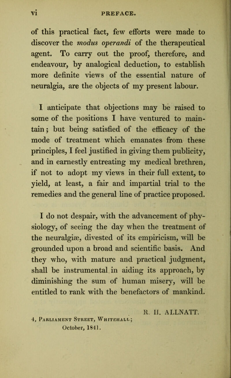 of this practical fact, few efforts were made to discover the modus operandi of the therapeutical agent. To carry out the proof, therefore, and endeavour, by analogical deduction, to establish more definite views of the essential nature of neuralgia, are the objects of my present labour. I anticipate that objections may be raised to some of the positions I have ventured to main- tain ; but being satisfied of the efficacy of the mode of treatment which emanates from these principles, I feel justified in giving them publicity, and in earnestly entreating my medical brethren, if not to adopt my views in their full extent, to yield, at least, a fair and impartial trial to the remedies and the general line of practice proposed. I do not despair, with the advancement of phy- siology, of seeing the day when the treatment of the neuralgiae, divested of its empiricism, will be grounded upon a broad and scientific basis. And they who, with mature and practical judgment, shall be instrumental in aiding its approach, by diminishing the sum of human misery, will be entitled to rank with the benefactors of mankind. R. II. ALLNATT. 4, Parliament Street, Whitehall; October, 1841.