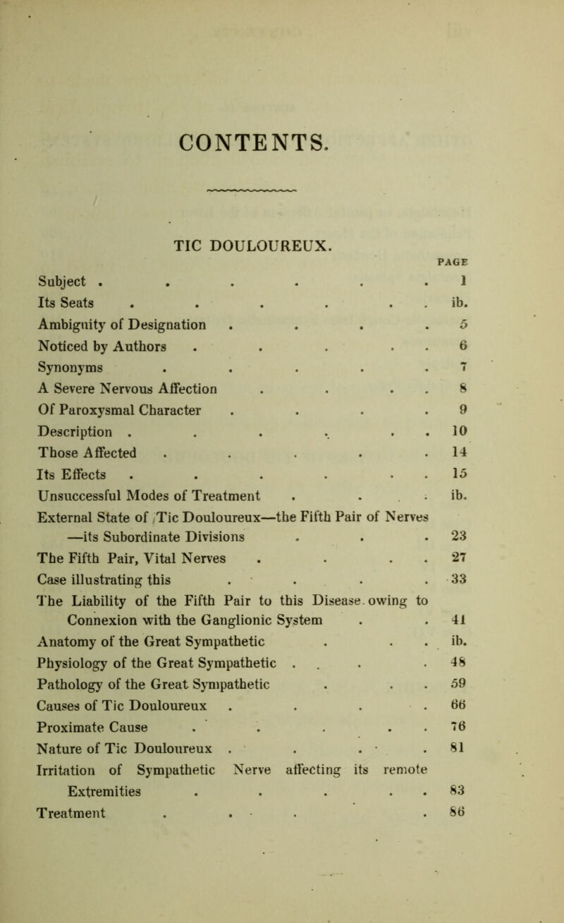 CONTENTS TIC DOULOUREUX. PAGE Subject • . . . . . 1 Its Seats . . . . . . ib. Ambiguity of Designation . . . .5 Noticed by Authors . . . . . 6 Synonyms . . . . .7 A Severe Nervous Affection . . . . 8 Of Paroxysmal Character . . . .9 Description . . . .. . . 10 Those Affected . . . . .14 Its Effects . . . . . . 15 Unsuccessful Modes of Treatment . ib. External State of ;Tic Douloureux—the Fifth Pair of Nerves —its Subordinate Divisions . . .23 The Fifth Pair, Vital Nerves . . . . 27 Case illustrating this . . . . 33 The Liability of the Fifth Pair to this Disease, owing to Connexion with the Ganglionic System . .41 Anatomy of the Great Sympathetic . . . ib. Physiology of the Great Sympathetic . . .48 Pathology of the Great Sympathetic . . . 59 Causes of Tic Douloureux . . . .66 Proximate Cause . . . . . 76 Nature of Tic Douloureux . . . • .81 Irritation of Sympathetic Nerve affecting its remote Extremities . . . 83 Treatment . . .86