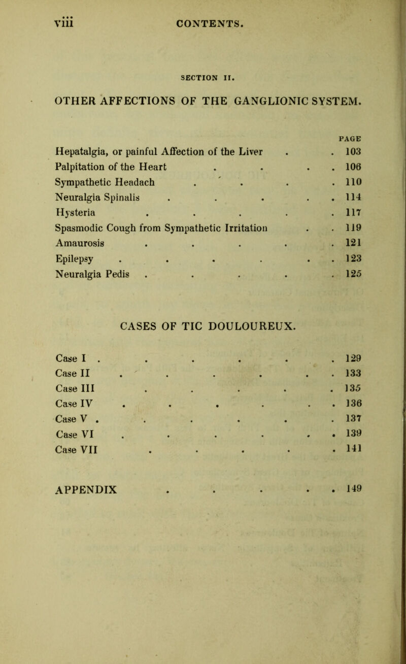 SECTION II. OTHER AFFECTIONS OF THE GANGLIONIC SYSTEM. PAGE Hepatalgia, or painful Affection of the Liver . .103 Palpitation of the Heart . . . . 106 Sympathetic Headach . . . .110 Neuralgia Spinalis . . . . 114 Hysteria . . . . .117 Spasmodic Cough from Sympathetic Irritation . .119 Amaurosis . . . . .121 Epilepsy . . . . ..123 Neuralgia Pedis . . . . .125 CASES OF TIC DOULOUREUX. Case I . . . . . . 129 Case II . . . . . 133 CaseUI . . . . .135 Case IY . . . . . 136 CaseV . . . . . .137 Case VI . . • . 139 Case VII . • . • -HI APPENDIX . . . . . 149