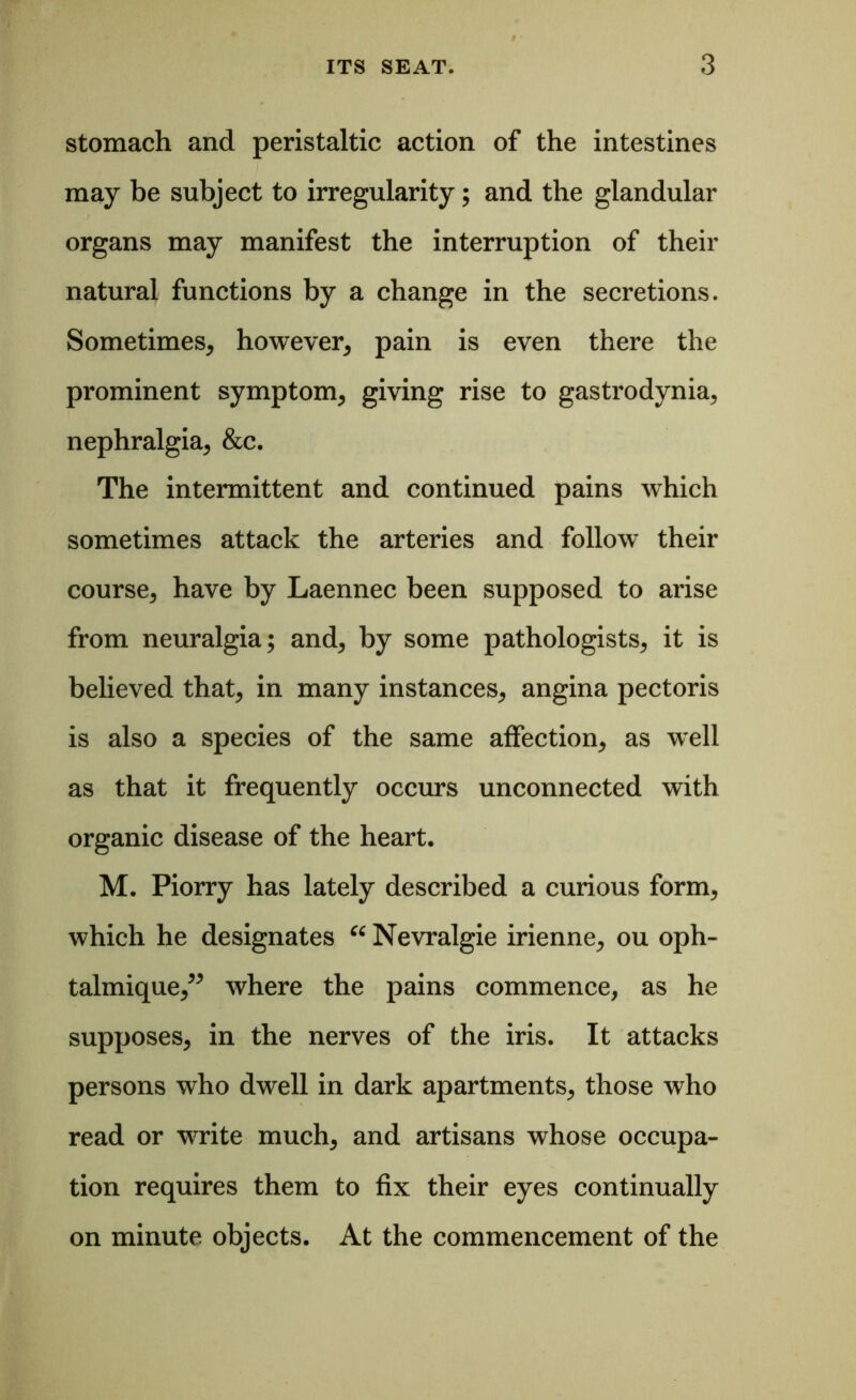 stomach and peristaltic action of the intestines may be subject to irregularity; and the glandular organs may manifest the interruption of their natural functions by a change in the secretions. Sometimes, however, pain is even there the prominent symptom, giving rise to gastrodynia, nephralgia, &c. The intermittent and continued pains which sometimes attack the arteries and follow their course, have by Laennec been supposed to arise from neuralgia; and, by some pathologists, it is believed that, in many instances, angina pectoris is also a species of the same affection, as w^ell as that it frequently occurs unconnected with organic disease of the heart. M. Piorry has lately described a curious form, which he designates “ Nevralgie irienne, ou oph- talmique,” where the pains commence, as he supposes, in the nerves of the iris. It attacks persons who dwell in dark apartments, those who read or wrrite much, and artisans whose occupa- tion requires them to fix their eyes continually on minute objects. At the commencement of the