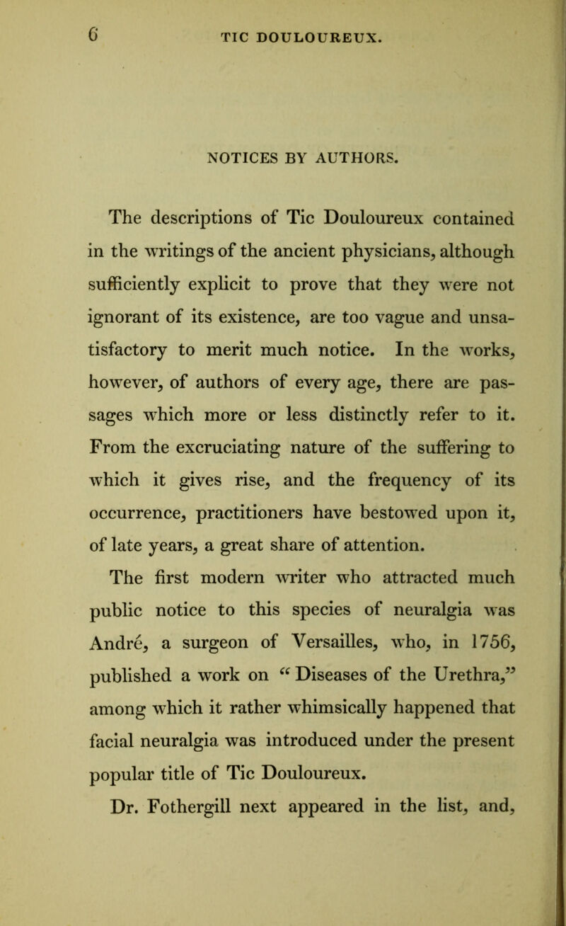 NOTICES BY AUTHORS. The descriptions of Tic Douloureux contained in the writings of the ancient physicians, although sufficiently explicit to prove that they were not ignorant of its existence, are too vague and unsa- tisfactory to merit much notice. In the works, however, of authors of every age, there are pas- sages which more or less distinctly refer to it. From the excruciating nature of the suffering to which it gives rise, and the frequency of its occurrence, practitioners have bestowed upon it, of late years, a great share of attention. The first modern writer who attracted much public notice to this species of neuralgia was Andre, a surgeon of Versailles, who, in 1756, published a work on “ Diseases of the Urethra,” among which it rather whimsically happened that facial neuralgia was introduced under the present popular title of Tic Douloureux. Dr. Fothergill next appeared in the list, and.