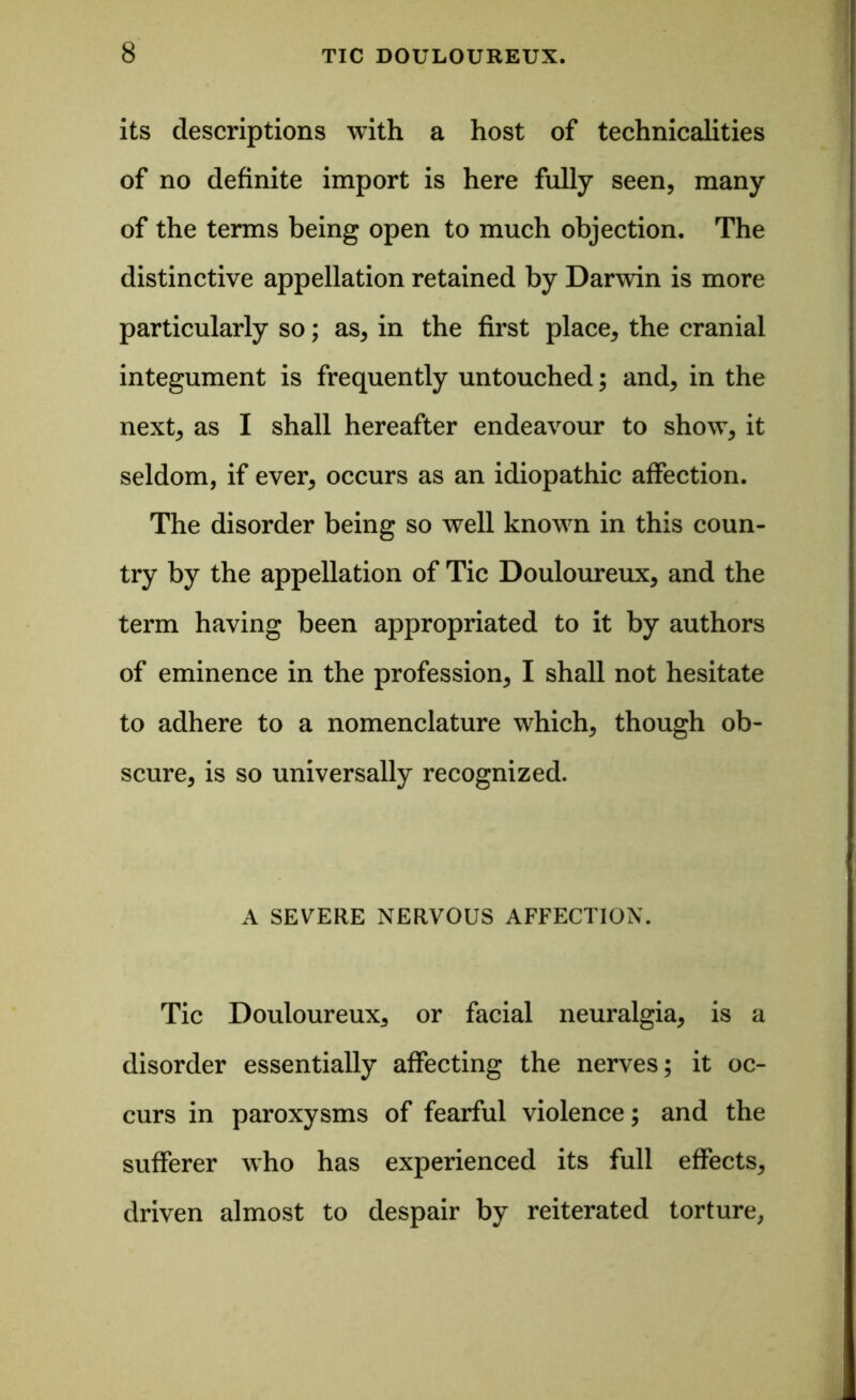 its descriptions with a host of technicalities of no definite import is here fully seen, many of the terms being open to much objection. The distinctive appellation retained by Darwin is more particularly so; as, in the first place, the cranial integument is frequently untouched; and, in the next, as I shall hereafter endeavour to show, it seldom, if ever, occurs as an idiopathic affection. The disorder being so well known in this coun- try by the appellation of Tic Douloureux, and the term having been appropriated to it by authors of eminence in the profession, I shall not hesitate to adhere to a nomenclature which, though ob- scure, is so universally recognized. A SEVERE NERVOUS AFFECTION. Tic Douloureux, or facial neuralgia, is a disorder essentially affecting the nerves; it oc- curs in paroxysms of fearful violence; and the sufferer who has experienced its full effects, driven almost to despair by reiterated torture,