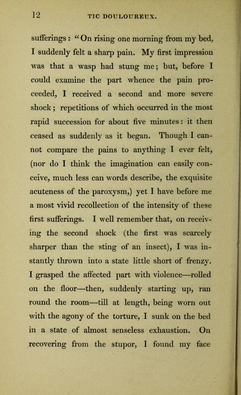 sufferings : “ On rising one morning from my bed. I suddenly felt a sharp pain. My first impression was that a wasp had stung me; but, before I could examine the part whence the pain pro- ceeded, I received a second and more severe shock; repetitions of which occurred in the most rapid succession for about five minutes: it then ceased as suddenly as it began. Though I can- not compare the pains to anything I ever felt, (nor do I think the imagination can easily con- ceive, much less can words describe, the exquisite acuteness of the paroxysm,) yet I have before me a most vivid recollection of the intensity of these first sufferings. I well remember that, on receiv- ing the second shock (the first was scarcely sharper than the sting of an insect), I was in- stantly thrown into a state little short of frenzy. I grasped the affected part with violence—rolled on the floor—then, suddenly starting up, ran round the room—till at length, being worn out with the agony of the torture, I sunk on the bed in a state of almost senseless exhaustion. On recovering from the stupor, I found my face