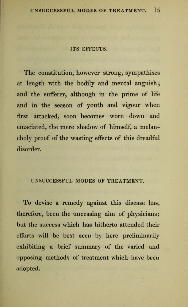 ITS EFFECTS. The constitution, however strong, sympathises at length with the bodily and mental anguish; and the sufferer, although in the prime of life and in the season of youth and vigour when first attacked, soon becomes worn down and emaciated, the mere shadow of himself, a melan- choly proof of the wasting effects of this dreadful disorder. UNSUCCESSFUL MODES OF TREATMENT. To devise a remedy against this disease has, therefore, been the unceasing aim of physicians; but the success which has hitherto attended their efforts will be best seen by here preliminarily exhibiting a brief summary of the varied and opposing methods of treatment which have been adopted.