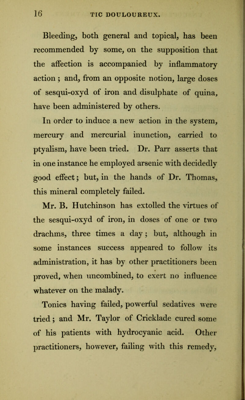 Bleedings both general and topical* has been recommended by some, on the supposition that the affection is accompanied by inflammatory action ; and* from an opposite notion, large doses of sesqui-oxyd of iron and disulphate of quina, have been administered by others. In order to induce a new action in the system, mercury and mercurial inunction* carried to ptyalism, have been tried. Dr. Parr asserts that in one instance he employed arsenic with decidedly good effect; but* in the hands of Dr. Thomas* this mineral completely failed. Mr. B. Hutchinson has extolled the virtues of the sesqui-oxyd of iron* in doses of one or two drachms* three times a day; but* although in some instances success appeared to follow its administration, it has by other practitioners been proved, when uncombined* to exert no influence whatever on the malady. Tonics having failed* powerful sedatives were tried; and Mr. Taylor of Cricklade cured some of his patients with hydrocyanic acid. Other practitioners* however* failing with this remedy*