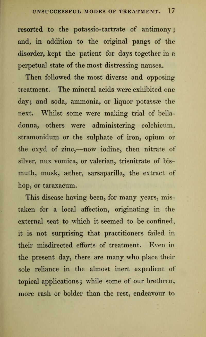 resorted to the potassio-tartrate of antimony; and, in addition to the original pangs of the disorder, kept the patient for days together in a perpetual state of the most distressing nausea. Then followed the most diverse and opposing treatment. The mineral acids were exhibited one day; and soda, ammonia, or liquor potassae the next. Whilst some were making trial of bella- donna, others were administering colchicum, stramonidum or the sulphate of iron, opium or the oxyd of zinc,—now* iodine, then nitrate of silver, nux vomica, or valerian, trisnitrate of bis- muth, musk, aether, sarsaparilla, the extract of hop, or taraxacum. This disease having been, for many years, mis- taken for a local affection, originating in the external seat to which it seemed to be confined, it is not surprising that practitioners failed in their misdirected efforts of treatment. Even in the present day, there are many who place their sole reliance in the almost inert expedient of topical applications; while some of our brethren, more rash or bolder than the rest, endeavour to