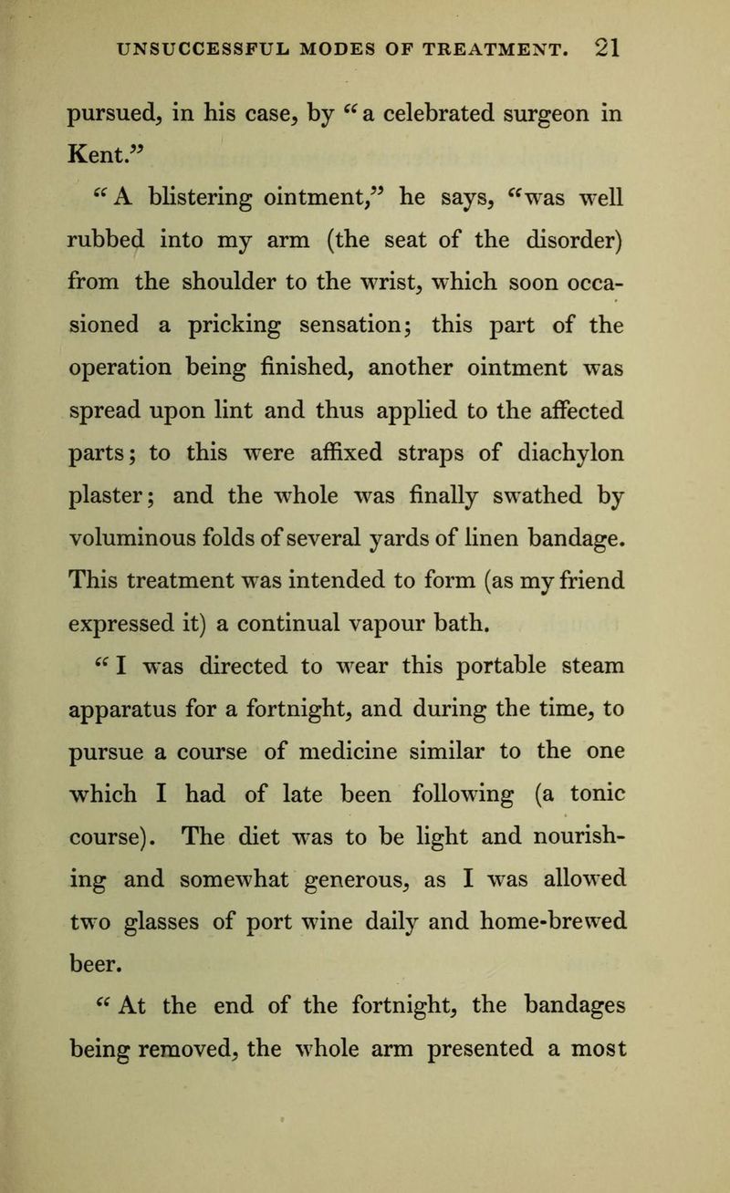 pursued* in his case, by “ a celebrated surgeon in Kent.” “A blistering ointment,” he says, “was well rubbed into my arm (the seat of the disorder) from the shoulder to the wrist, which soon occa- sioned a pricking sensation; this part of the operation being finished, another ointment was spread upon lint and thus applied to the affected parts; to this were affixed straps of diachylon plaster; and the whole was finally swathed by voluminous folds of several yards of linen bandage. This treatment wTas intended to form (as my friend expressed it) a continual vapour bath. “ I was directed to wear this portable steam apparatus for a fortnight, and during the time, to pursue a course of medicine similar to the one which I had of late been following (a tonic course). The diet was to be light and nourish- ing and somewhat generous, as I was allowed two glasses of port wine daily and home-brewed beer. “ At the end of the fortnight, the bandages being removed, the whole arm presented a most