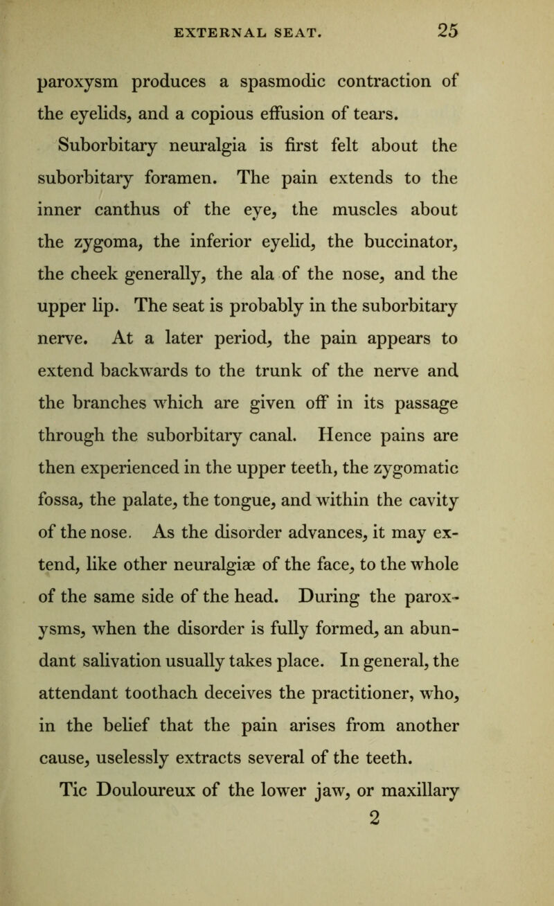 paroxysm produces a spasmodic contraction of the eyelids, and a copious effusion of tears. Suborbitary neuralgia is first felt about the suborbitary foramen. The pain extends to the inner canthus of the eye, the muscles about the zygoma, the inferior eyelid, the buccinator, the cheek generally, the ala of the nose, and the upper lip. The seat is probably in the suborbitary nerve. At a later period, the pain appears to extend backwards to the trunk of the nerve and the branches which are given off in its passage through the suborbitary canal. Hence pains are then experienced in the upper teeth, the zygomatic fossa, the palate, the tongue, and within the cavity of the nose. As the disorder advances, it may ex- tend, like other neuralgiae of the face, to the whole of the same side of the head. During the parox- ysms, when the disorder is fully formed, an abun- dant salivation usually takes place. In general, the attendant toothach deceives the practitioner, who, in the belief that the pain arises from another cause, uselessly extracts several of the teeth. Tic Douloureux of the lower jaw, or maxillary 2