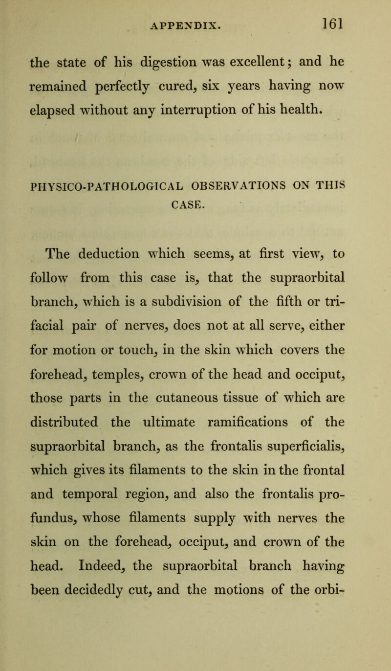 the state of his digestion was excellent; and he remained perfectly cured, six years having now elapsed without any interruption of his health. PHYSICO-PATHOLOGICAL OBSERVATIONS ON THIS CASE. The deduction which seems, at first view, to follow from this case is, that the supraorbital branch, which is a subdivision of the fifth or tri- facial pair of nerves, does not at all serve, either for motion or touch, in the skin which covers the forehead, temples, crown of the head and occiput, those parts in the cutaneous tissue of which are distributed the ultimate ramifications of the supraorbital branch, as the frontalis superficialis, which gives its filaments to the skin in the frontal and temporal region, and also the frontalis pro- fundus, whose filaments supply with nerves the skin on the forehead, occiput, and crown of the head. Indeed, the supraorbital branch having been decidedly cut, and the motions of the orbi-