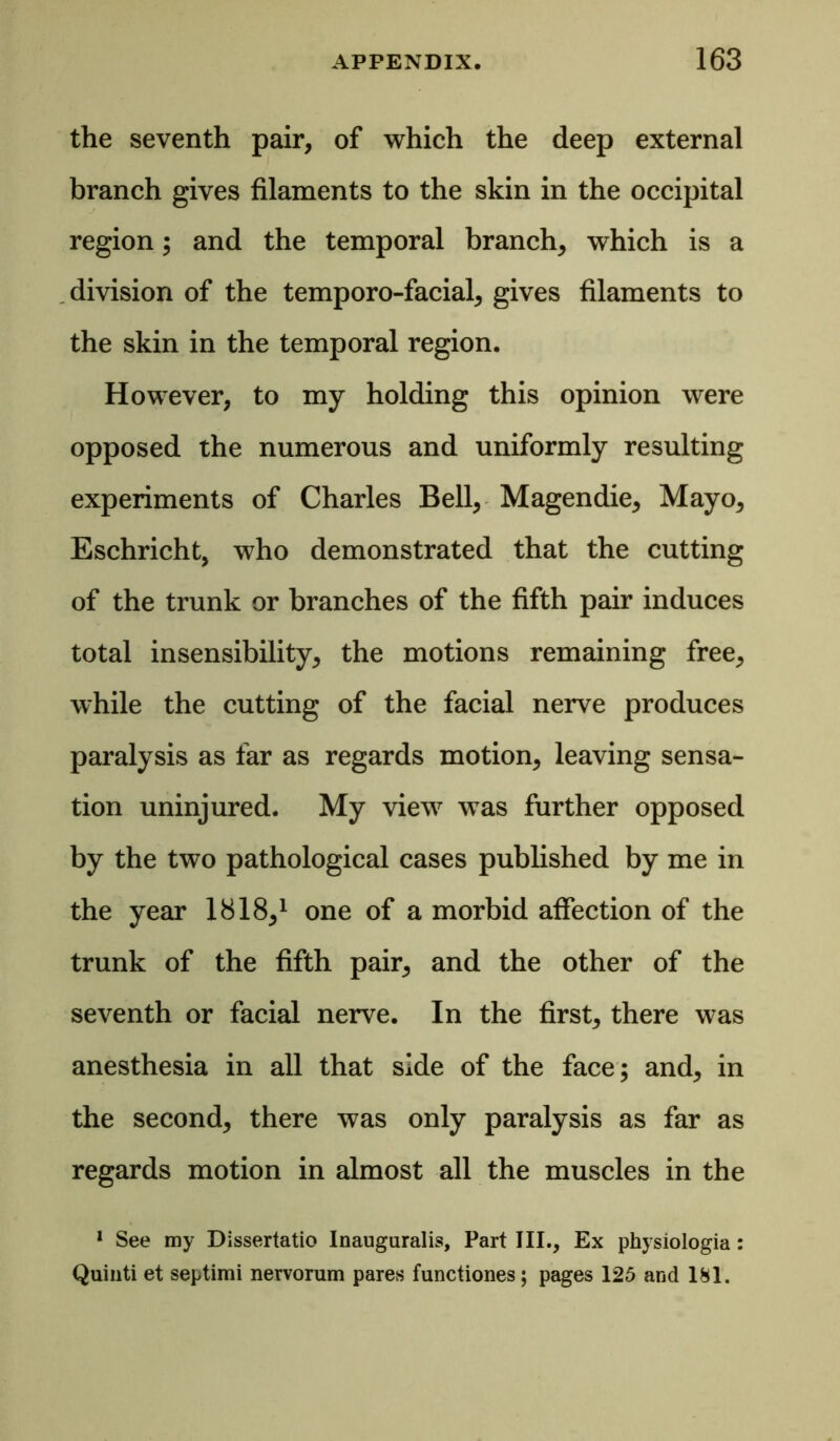 the seventh pair, of which the deep external branch gives filaments to the skin in the occipital region; and the temporal branch, which is a division of the temporo-facial, gives filaments to the skin in the temporal region. However, to my holding this opinion were opposed the numerous and uniformly resulting experiments of Charles Bell, Magendie, Mayo, Eschricht, who demonstrated that the cutting of the trunk or branches of the fifth pair induces total insensibility, the motions remaining free, while the cutting of the facial nerve produces paralysis as far as regards motion, leaving sensa- tion uninjured. My view was further opposed by the two pathological cases published by me in the year 1818,1 one of a morbid affection of the trunk of the fifth pair, and the other of the seventh or facial nerve. In the first, there was anesthesia in all that side of the face; and, in the second, there was only paralysis as far as regards motion in almost all the muscles in the 1 See my Dissertatio Inauguralis, Part III., Ex physiologia: Quinti et septimi nervorum pares functiones; pages 125 and 181.