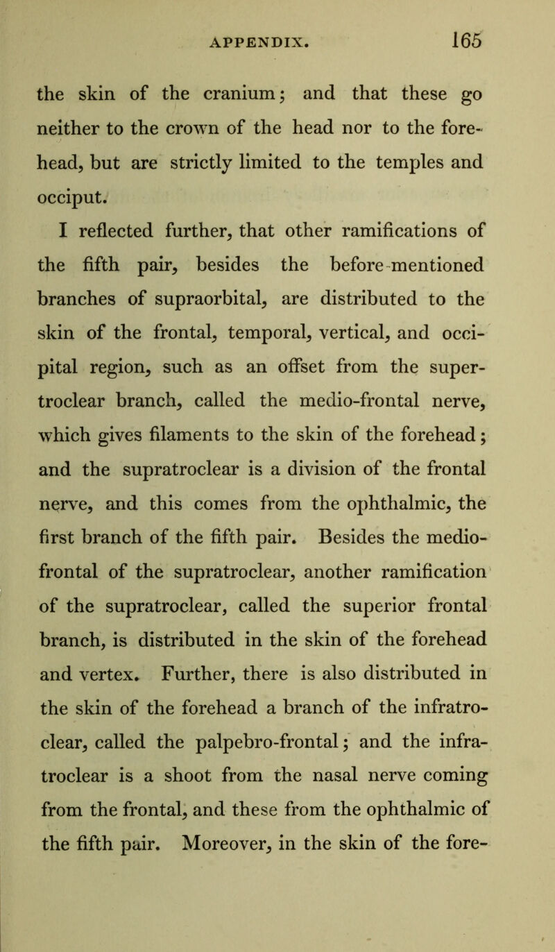 the skin of the cranium; and that these go neither to the crown of the head nor to the fore- head, but are strictly limited to the temples and occiput. I reflected further, that other ramifications of the fifth pair, besides the before mentioned branches of supraorbital, are distributed to the skin of the frontal, temporal, vertical, and occi- pital region, such as an offset from the super- troclear branch, called the medio-frontal nerve, which gives filaments to the skin of the forehead; and the supratroclear is a division of the frontal nerve, and this comes from the ophthalmic, the first branch of the fifth pair. Besides the medio- frontal of the supratroclear, another ramification of the supratroclear, called the superior frontal branch, is distributed in the skin of the forehead and vertex. Further, there is also distributed in the skin of the forehead a branch of the infratro- clear, called the palpebro-frontal; and the infra- troclear is a shoot from the nasal nerve coming from the frontal, and these from the ophthalmic of the fifth pair. Moreover, in the skin of the fore-