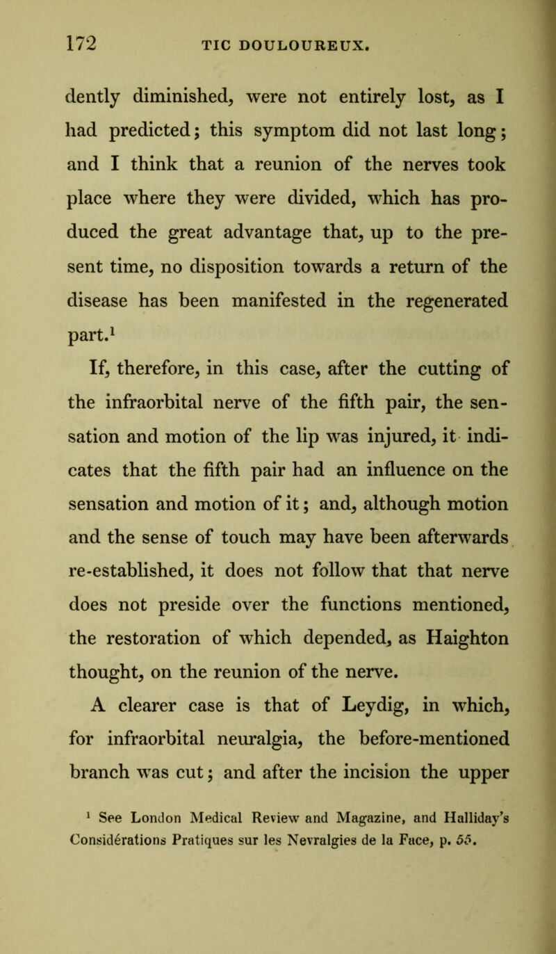 dently diminished, were not entirely lost, as I had predicted; this symptom did not last long; and I think that a reunion of the nerves took place where they were divided, which has pro- duced the great advantage that, up to the pre- sent time, no disposition towards a return of the disease has been manifested in the regenerated part.1 If, therefore, in this case, after the cutting of the infraorbital nerve of the fifth pair, the sen- sation and motion of the lip was injured, it indi- cates that the fifth pair had an influence on the sensation and motion of it; and, although motion and the sense of touch may have been afterwards re-established, it does not follow that that nerve does not preside over the functions mentioned, the restoration of which depended, as Haighton thought, on the reunion of the nerve. A clearer case is that of Leydig, in which, for infraorbital neuralgia, the before-mentioned branch was cut; and after the incision the upper 1 See London Medical Review and Magazine, and Halliday’s Considerations Pratiques sur les Nevralgies de la Face, p. 55.