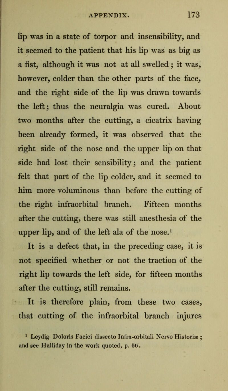 lip was in a state of torpor and insensibility, and it seemed to the patient that his lip was as big as a fist, although it was not at all swelled ; it was, however, colder than the other parts of the face, and the right side of the lip was drawn towards the left; thus the neuralgia was cured. About two months after the cutting, a cicatrix having been already formed, it was observed that the right side of the nose and the upper lip on that side had lost their sensibility; and the patient felt that part of the lip colder, and it seemed to him more voluminous than before the cutting of the right infraorbital branch. Fifteen months after the cutting, there was still anesthesia of the upper lip, and of the left ala of the nose.1 It is a defect that, in the preceding case, it is not specified whether or not the traction of the right lip towards the left side, for fifteen months after the cutting, still remains. It is therefore plain, from these two cases, that cutting of the infraorbital branch injures 1 Leydig Doloris Faciei dissecto Infra-orbitali Nervo Historic ; and see Halliday in the work quoted, p. 66.
