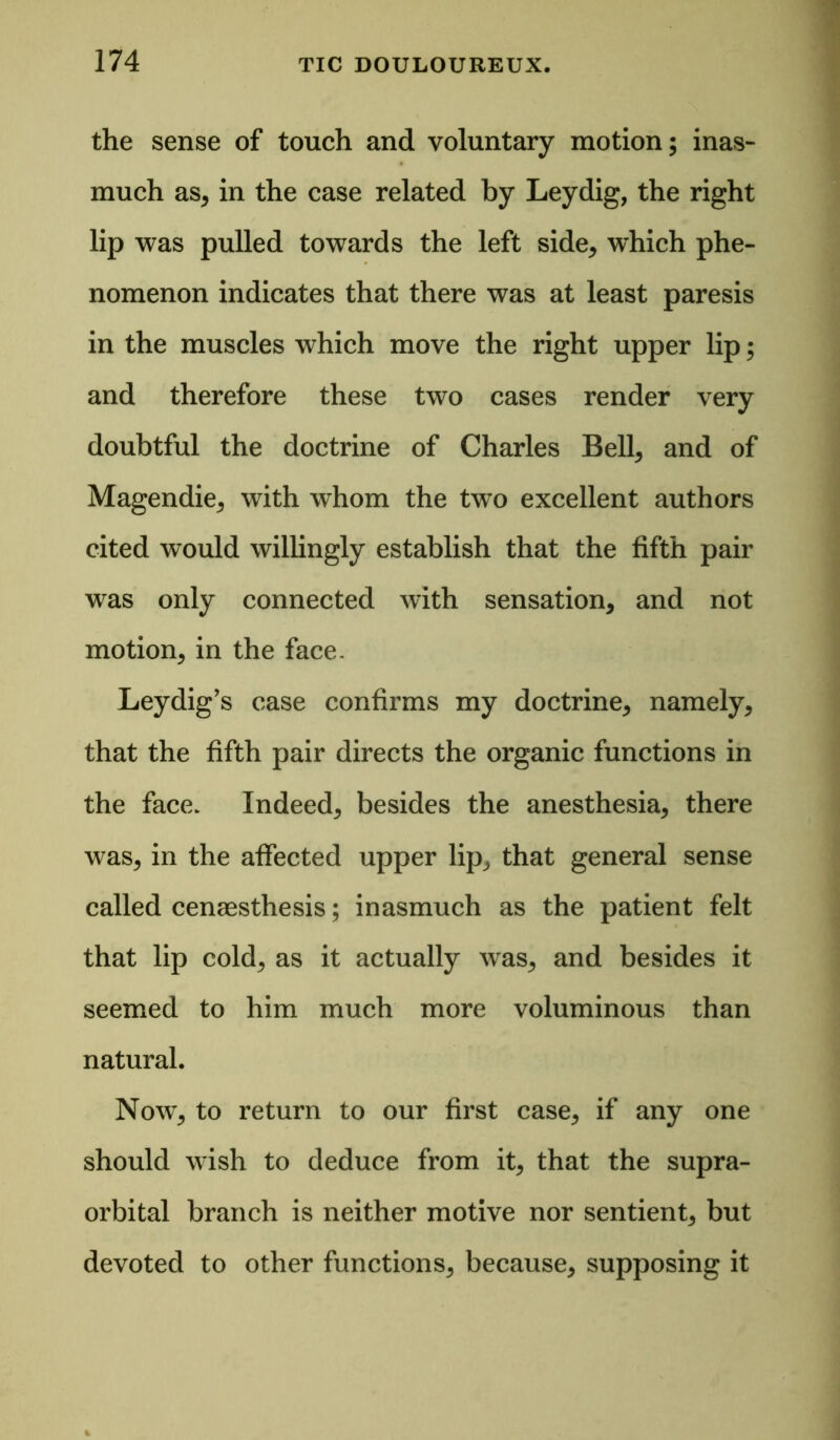 the sense of touch and voluntary motion; inas- much as, in the case related by Leydig, the right lip was pulled towards the left side, which phe- nomenon indicates that there was at least paresis in the muscles which move the right upper lip; and therefore these two cases render very doubtful the doctrine of Charles Bell, and of Magendie, with whom the two excellent authors cited would willingly establish that the fifth pair was only connected with sensation, and not motion, in the face, Leydig’s case confirms my doctrine, namely, that the fifth pair directs the organic functions in the face. Indeed, besides the anesthesia, there was, in the affected upper lip, that general sense called cenaesthesis; inasmuch as the patient felt that lip cold, as it actually was, and besides it seemed to him much more voluminous than natural. Now, to return to our first case, if any one should wish to deduce from it, that the supra- orbital branch is neither motive nor sentient, but devoted to other functions, because, supposing it