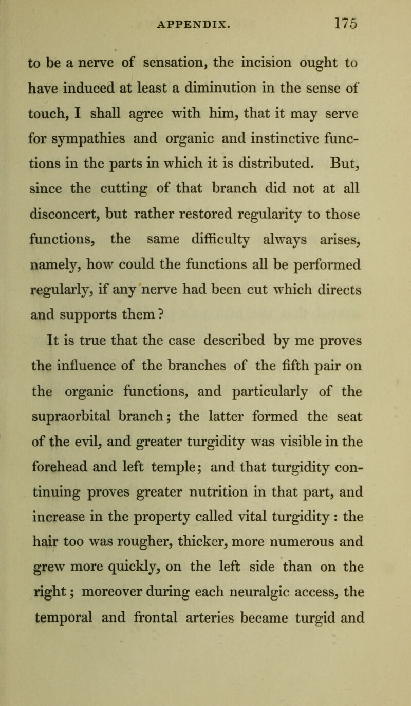 to be a nerve of sensation, the incision ought to have induced at least a diminution in the sense of touch, I shall agree with him, that it may serve for sympathies and organic and instinctive func- tions in the parts in which it is distributed. But, since the cutting of that branch did not at all disconcert, but rather restored regularity to those functions, the same difficulty always arises, namely, how could the functions all be performed regularly, if any nerve had been cut which directs and supports them ? It is true that the case described by me proves the influence of the branches of the fifth pair on the organic functions, and particularly of the supraorbital branch; the latter formed the seat of the evil, and greater turgidity was visible in the forehead and left temple; and that turgidity con- tinuing proves greater nutrition in that part, and increase in the property called vital turgidity: the hair too was rougher, thicker, more numerous and grew more quickly, on the left side than on the right; moreover during each neuralgic access, the temporal and frontal arteries became turgid and