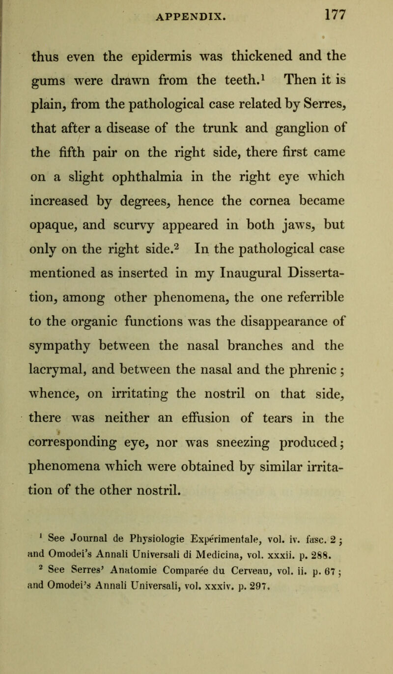 thus even the epidermis was thickened and the gums were drawn from the teeth.1 Then it is plain, from the pathological case related by Serres, that after a disease of the trunk and ganglion of the fifth pair on the right side, there first came on a slight ophthalmia in the right eye which increased by degrees, hence the cornea became opaque, and scurvy appeared in both jaws, but only on the right side.2 In the pathological case mentioned as inserted in my Inaugural Disserta- tion, among other phenomena, the one referrible to the organic functions was the disappearance of sympathy between the nasal branches and the lacrymal, and between the nasal and the phrenic; whence, on irritating the nostril on that side, there was neither an effusion of tears in the corresponding eye, nor was sneezing produced; phenomena which were obtained by similar irrita- tion of the other nostril. 1 See Journal de Physiologie Experimental, vol. iv. fasc. 2 ; and Omodei’s Annali Universali di Medicina, vol. xxxii. p. 288. 2 See Serres’ Anatomie Comparee du Cerveau, vol. ii. p. 67; and OmodePs Annali Universali, vol. xxxiv. p. 297,