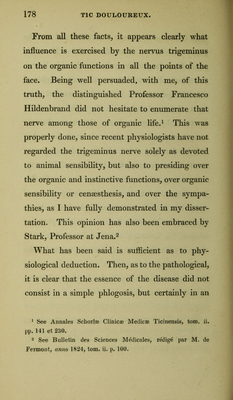 From all these facts, it appears clearly what influence is exercised by the nervus trigeminus on the organic functions in all the points of the face. Being well persuaded, with me, of this truth, the distinguished Professor Francesco Hildenbrand did not hesitate to enumerate that nerve among those of organic life.1 This was properly done, since recent physiologists have not regarded the trigeminus nerve solely as devoted to animal sensibility, but also to presiding over the organic and instinctive functions, over organic sensibility or cenaesthesis, and over the sympa- thies, as I have fully demonstrated in my disser- tation. This opinion has also been embraced by Stark, Professor at Jena.2 What has been said is sufficient as to phy- siological deduction. Then, as to the pathological, it is clear that the essence of the disease did not consist in a simple phlogosis, but certainly in an 1 See Annales Schorlas Clinicae Medicae Ticinensis, tom. ii. pp. 141 et 230. 2 See Bulletin des Sciences Medicales, redige par M. de Fermont, anno 1824, tom. ii. p. 100.