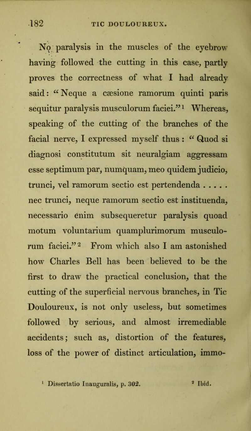 No paralysis in the muscles of the eyebrow having followed the cutting in this case, partly proves the correctness of wrhat I had already said: “Neque a caesione ramorum quinti paris sequitur paralysis musculorum faciei.”1 Whereas, speaking of the cutting of the branches of the facial nerve, I expressed myself thus : “ Quod si diagnosi constitutum sit neuralgiam aggressam esse septimum par, numquam, meo quidem judicio, trunci, vel ramorum sectio est pertendenda nec trunci, neque ramorum sectio est instituenda, necessario enim subsequeretur paralysis quoad motum voluntarium quamplurimorum musculo- rum faciei.”2 From which also I am astonished how Charles Bell has been believed to be the first to draw^ the practical conclusion, that the cutting of the superficial nervous branches, in Tic Douloureux, is not only useless, but sometimes followed by serious, and almost irremediable accidents; such as, distortion of the features, loss of the power of distinct articulation, immo- 1 Dissertatio Inauguralis, p. 302. 2 Ibid.