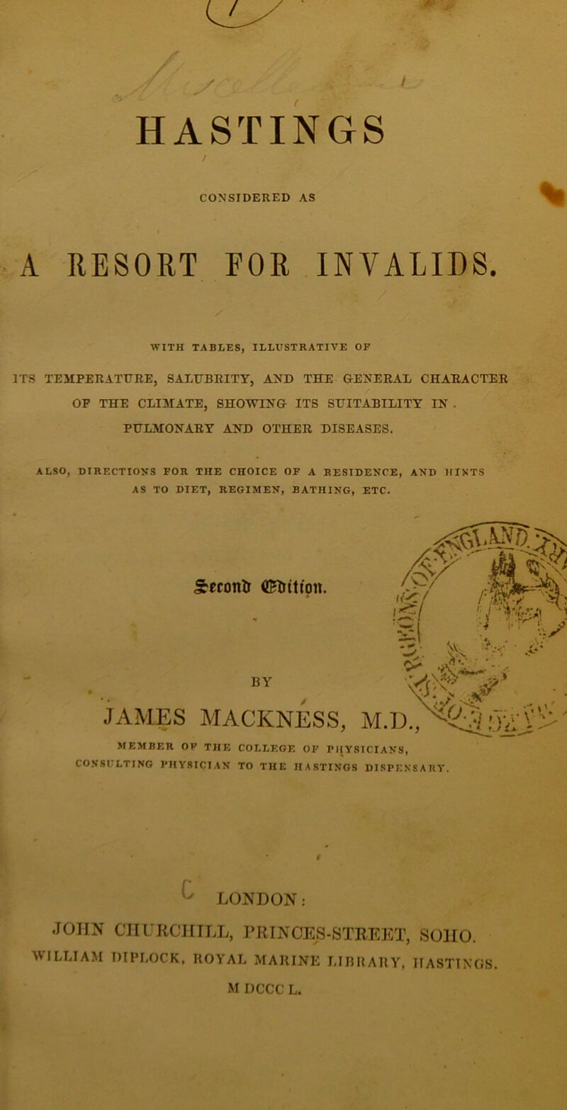 HASTINGS CONSIDERED AS A RESORT FOR INVALIDS. WITH TABLES, ILLUSTRATIVE OF ITS TEMPERATURE, SALUBRITY, AND THE GENERAL CHARACTER OF THE CLIMATE, SHOTTING ITS SUITABILITY IN . PULMONARY AND OTHER DISEASES. ALSO, DIRECTIONS FOR THE CHOICE OF A RESIDENCE, AND HINTS AS TO DIET, REGIMEN, BATHING, ETC. WILLIAM OIPLOCK. ROYAL MARINE LIBRARY, HASTINGS. JAMES MEMBER OF THE COLLEGE OF PHYSICIANS, CONSULTING PHYSICIAN TO THE HASTINGS DISPENSARY. LONDON: JOHN CHURCHILL, PRINCES-STREET, SOHO.