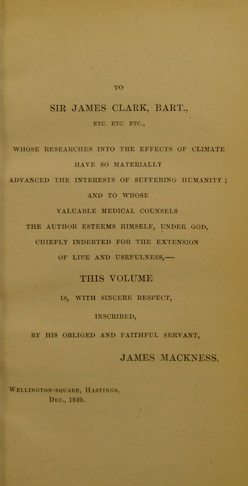 / TO SIR JAMES CLARK, BART., ETC. ETC. ETC., AVHOSE RESEARCHES INTO THE EFFECTS OF CLIMATE HAVE SO MATERIALLY ADVANCED THE INTERESTS OF SUFFERING HUMANITY AND TO AVHOSE VALUABLE MEDICAL COUNSELS THE AUTHOR ESTEEMS HIMSELF, UNDER GOD, CHIEFLY INDEBTED FOR THE EXTENSION OF LIFE AND USEFULNESS, THIS VOLUME IS, WITH SINCERE RESPECT, INSCRIBED, BY HIS OBLIGED AND FAITHFUL SERVANT, JAMES MACKNESS. Weelington-square, Hastings, Dec., 1849.