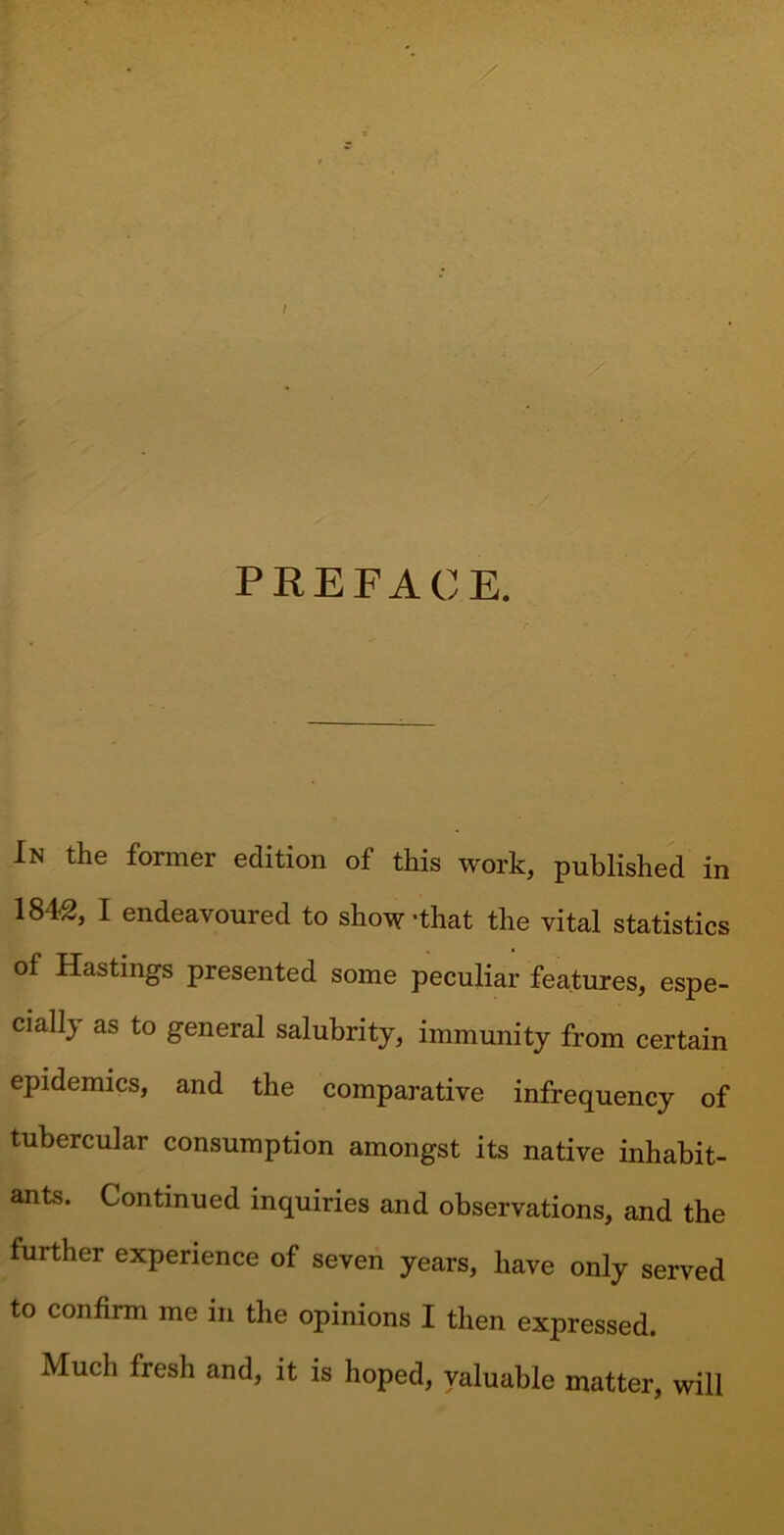 In the former edition of this work, published in 1842, I endeavoured to show’that the vital statistics of Hastings presented some peculiar features, espe- cially as to general salubrity, immunity from certain epidemics, and the comparative infrequency of tubercular consumption amongst its native inhabit- ants. Continued inquiries and observations, and the further experience of seven years, have only served to confirm me in the opinions I then expressed. Much fresh and, it is hoped, valuable matter, will