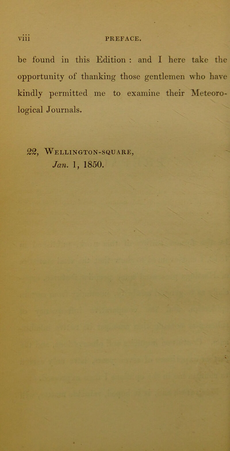 Vlll PREFACE. be found in this Edition : and I here take the opportunity of thanking those gentlemen who have kindly permitted me to examine their Meteoro- logical Journals. 22, Wellington-square, Jan. 1, 1850.