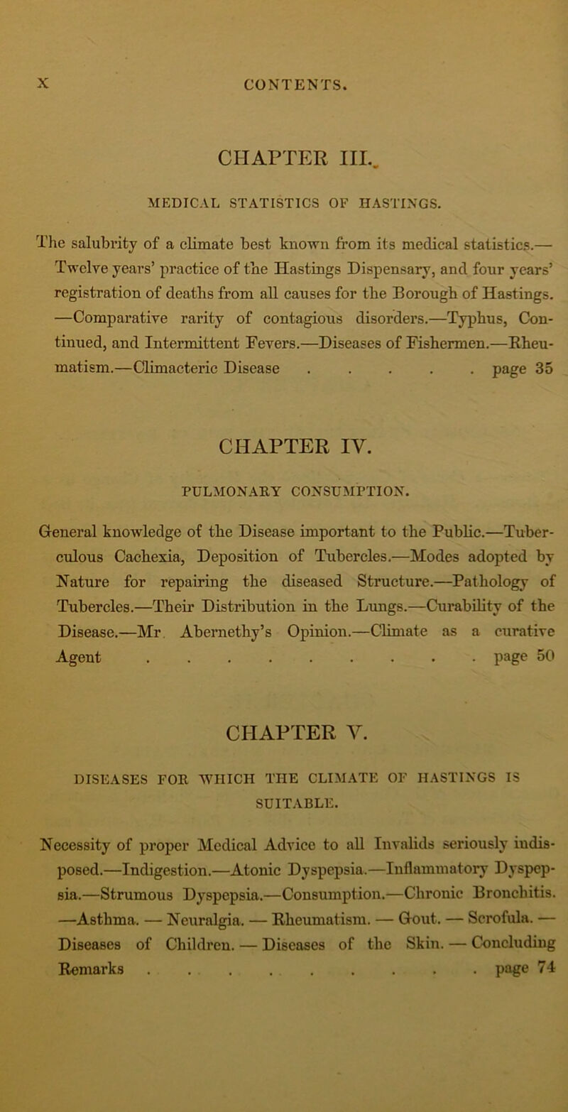 CHAPTER IIL. MEDICAL STATISTICS OF HASTINGS. The salubrity of a climate best known from its medical statistics.— Twelve years’ practice of the Hastings Dispensary, and four years’ registration of deaths from all causes for the Borough of Hastings. —Comparative rarity of contagious disorders.—Typhus, Con- tinued, and Intermittent Fevers.—Diseases of Fishermen.—Rheu- matism.—Climacteric Disease ..... page 35 CHAPTER IV. PULMONARY CONSUMPTION. General knowledge of the Disease important to the Public.—Tuber- culous Cachexia, Deposition of Tubercles.—Modes adopted by Nature for repairing the diseased Structure.—Pathology of Tubercles.—Their Distribution in the Lungs.—Curability of the Disease.—Mr Abemethy’s Opinion.—Climate as a curative Agent page 50 CHAPTER Y. DISEASES FOR WHICH THE CLIMATE OF HASTINGS IS SUITABLE. Necessity of proper Medical Advice to all Invalids seriously indis- posed.—Indigestion.—Atonic Dyspepsia.—Inflammatory Dyspep- sia.—Strumous Dyspepsia.—Consumption.—Chronic Bronchitis. —Asthma. — Neuralgia. — Rheumatism. — Gout. — Scrofula. — Diseases of Children. — Diseases of the Skin. — Concluding Remarks ......... page 74